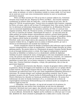 Şuvalov tăcu o clipă, copleşit de amintiri. Era un om de vreo cincizeci de
ani, voinic şi îndesat, cu ochi ce dovedeau voinţă cu vocea caldă. Ar fi aci locul
să se arate pe scurt care erau evenimentele istorice în care se încadrează
povestirea noastră.
Petru cel Mare murise în! 725 şi la tron îi urmase văduva lui, Caterina!.
Aceasta muri după doi ani. Nepotul lui Petru cel Mare – fiul murise asasinat,
condamnat la moarte chiar de tatăl său – urcă la rândul lui pe tron, dar fu
răpus în! 730 de un guturai grav. Tronul trecu în mâinile Anei Ivanova, nepoata
lui Petru cel mare, apoi în ale lui Ioan VI strănepotul Anei. Dar acesta, tânăr de
tot, fu detronat şi întemniţat dimpreună cu părinţii lui, de Elisabeta Petrovna,
care se încoronă împărăteasă. La moartea acesteia, în! 762, se urcă pe tron
nepotul acesteia, Petru III. Prusacul acesta, un beţivan şi o brută, se căsătorise
în! 744 cu Caterina de Anhalt. Ameninţată de soţul ei – şi vom mai avea de
altfel prilejul să vorbim despre extraordinara carieră a acestei femei geniale,
despre care Napoleon a spus pe drept cuvânt că era o femeie şi jumătate căreia
nu-i lipseau decât barba şi mustăţile – Caterina întemniţă pe Petru III la
Peterhof, unde muri după câteva zile asasinat de fraţii Orlov. Omorul acesta
inspirat evident de ea, îi îngădui să ia în mâna ei frânele puterii, pe care o
râvnea şi să domnească sub numele de Caterina II.
Aceste complicate istorii de familie şi barbaria ţării aduceau apa la moară
tuturor conspiratorilor şi chiar şi înşelătorilor. Contele Grigori Şuvalov îşi iubea
pătimaş patria. Nu putea tolera ca o Nemţoaică să poarte coroana Ţarilor Rusiei
şi să-şi înceapă domnia printr-o crimă. Era bogat şi independent şi gustul
riscurilor şi bătăliilor se îmbina la el cu desăvârşite calităţi de diplomat.
Ambiţia lui peste măsură de mare, îl împingea) a cele mai neaşteptate acte de
curaj. Nu putuse niciodată ierta lui Petru III şi soţiei lui, Caterina, că-l exilaseră
în mod brutal ia ţară. El care pe vremea Elisabetei Petrovna fusese mare
şambelan şi omul zilei, nu se putea resemna cu viaţa obscură şi monotonă de
boier slav. Contra Caterinei conspira, e drept, din patriotism, dar şi visa să
guverneze Imperiul.
Cu ajutorul secretarului său Kansov, reuşise să grupeze câţiva nobili ruşi
şi polonezi, destul de bogaţi şi de hotărâţi ca să dea cauzei lui un sprijin efectiv
şi fără rezervă. Din primul moment făcuse toate sforţările pentru a scoate din
închisoare pe nefericitul Ivan VI pe care chiar împărăteasa Elisabeta Petrovna îl
internase. Pe vremea despre care vorbeşte povestirea noastră, Ivan VI avea
douăzeci şi patru de ani. Fusese închis la Schlusselburg de la vârsta de opt ani.
Pentru liberarea lui, Şuvalov se bizuia pe neînfricatul Mirovici. De aceea îl şi
îndemnase să intre în Garda Caterinei a II-a, cu misiunea de a căuta să
supravegheze închisoarea Schlusselburg şi să urzească acolo un complot în
vederea fugii lui Ivan VI.
— Domnilor, reluă, Şuvalov, vă rog să mă scuzaţi că vă primesc în
această pivniţă dar am motive bine întemeiate să mă tem de spionajul
Caterinei. Servitorii mei sunt siguri, dar zidurile acestea sunt şi mai sigure, Vă
rog să mai veniţi unul câte unul aici în fiecare lună în aceeaşi zi la aceeaşi oră
ca să ne sfătuim. Scrisorile dv. Sigilate să fie conforme cu cifrul pe care vi l-am
dat. Ştafetele dv. Sunt oricând în primejdie de a cădea într-o cursă. Cine ştie
 
