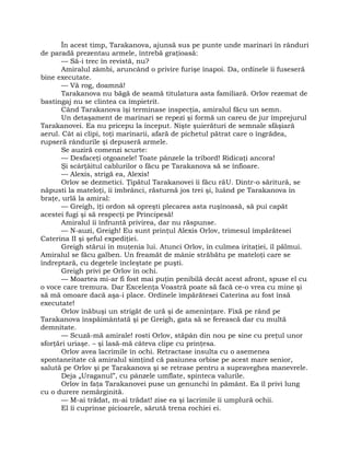 În acest timp, Tarakanova, ajunsă sus pe punte unde marinari în rânduri
de paradă prezentau armele, întrebă graţioasă:
— Să-i trec în revistă, nu?
Amiralul zâmbi, aruncând o privire furişe înapoi. Da, ordinele îi fuseseră
bine executate.
— Vă rog, doamnă!
Tarakanova nu băgă de seamă titulatura asta familiară. Orlov rezemat de
bastingaj nu se clintea ca împietrit.
Când Tarakanova îşi terminase inspecţia, amiralul făcu un semn.
Un detaşament de marinari se repezi şi formă un careu de jur împrejurul
Tarakanovei. Ea nu pricepu la început. Nişte şuierături de semnale sfâşiară
aerul. Cât ai clipi, toţi marinarii, afară de pichetul pătrat care o îngrădea,
rupseră rândurile şi depuseră armele.
Se auziră comenzi scurte:
— Desfaceţi otgoanele! Toate pânzele la tribord! Ridicaţi ancora!
Şi scârţâitul cablurilor o făcu pe Tarakanova să se înfioare.
— Alexis, strigă ea, Alexis!
Orlov se dezmetici. Ţipătul Tarakanovei îi făcu răU. Dintr-o săritură, se
năpusti la mateloţi, îi îmbrânci, răsturnă jos trei şi, luând pe Tarakanova în
braţe, urlă la amiral:
— Greigh, îţi ordon să opreşti plecarea asta ruşinoasă, să pui capăt
acestei fugi şi să respecţi pe Principesă!
Amiralul îi înfruntă privirea, dar nu răspunse.
— N-auzi, Greigh! Eu sunt prinţul Alexis Orlov, trimesul împărătesei
Caterina II şi şeful expediţiei.
Greigh stărui în muţenia lui. Atunci Orlov, în culmea iritaţiei, îl pălmui.
Amiralul se făcu galben. Un freamăt de mânie străbătu pe mateloţi care se
îndreptară, cu degetele încleştate pe puşti.
Greigh privi pe Orlov în ochi.
— Moartea mi-ar fi fost mai puţin penibilă decât acest afront, spuse el cu
o voce care tremura. Dar Excelenţa Voastră poate să facă ce-o vrea cu mine şi
să mă omoare dacă aşa-i place. Ordinele împărătesei Caterina au fost însă
executate!
Orlov înăbuşi un strigăt de ură şi de ameninţare. Fixă pe rând pe
Tarakanova înspăimântată şi pe Greigh, gata să se ferească dar cu multă
demnitate.
— Scuză-mă amirale! rosti Orlov, stăpân din nou pe sine cu preţul unor
sforţări uriaşe. – şi lasă-mă câteva clipe cu prinţesa.
Orlov avea lacrimile în ochi. Retractase insulta cu o asemenea
spontaneitate că amiralul simţind că pasiunea orbise pe acest mare senior,
salută pe Orlov şi pe Tarakanova şi se retrase pentru a supraveghea manevrele.
Deja „Uraganul”, cu pânzele umflate, spinteca valurile.
Orlov în faţa Tarakanovei puse un genunchi în pământ. Ea îl privi lung
cu o durere nemărginită.
— M-ai trădat, m-ai trădat! zise ea şi lacrimile îi umplură ochii.
El îi cuprinse picioarele, sărută trena rochiei ei.
 