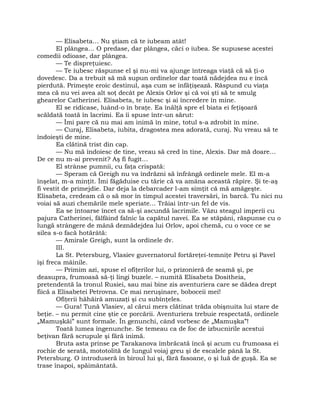 — Elisabeta… Nu ştiam că te iubeam atât!
El plângea… O predase, dar plângea, căci o iubea. Se supusese acestei
comedii odioase, dar plângea.
— Te dispreţuiesc.
— Te iubesc răspunse el şi nu-mi va ajunge întreaga viaţă că să ţi-o
dovedesc. Da a trebuit să mă supun ordinelor dar toată nădejdea nu e încă
pierdută. Primeşte eroic destinul, aşa cum se înfăţişează. Răspund cu viaţa
mea că nu vei avea alt soţ decât pe Alexis Orlov şi că voi şti să te smulg
ghearelor Catherinei. Elisabeta, te iubesc şi ai încredere în mine.
El se ridicase, luând-o în braţe. Ea înălţă spre el biata ei feţişoară
scăldată toată în lacrimi. Ea îi spuse într-un sărut:
— Îmi pare că nu mai am inimă în mine, totul s-a zdrobit în mine.
— Curaj, Elisabeta, iubita, dragostea mea adorată, curaj. Nu vreau să te
îndoieşti de mine.
Ea clătină trist din cap.
— Nu mă îndoiesc de tine, vreau să cred în tine, Alexis. Dar mă doare…
De ce nu m-ai prevenit? Aş fi fugit…
El strânse pumnii, cu faţa crispată:
— Speram că Greigh nu va îndrăzni să înfrângă ordinele mele. El m-a
înşelat, m-a minţit. Îmi făgăduise cu tărie că va amâna această răpire. Şi te-aş
fi vestit de primejdie. Dar deja la debarcader l-am simţit că mă amăgeşte.
Elisabeta, credeam că o să mor în timpul acestei traversări, în barcă. Tu nici nu
voiai să auzi chemările mele speriate… Trăiai într-un fel de vis.
Ea se întoarse încet ca să-şi ascundă lacrimile. Văzu steagul imperii cu
pajura Catherinei, fâlfâind falnic la capătul navei. Ea se stăpâni, răspunse cu o
lungă strângere de mână deznădejdea lui Orlov, apoi chemă, cu o voce ce se
silea s-o facă hotărâtă:
— Amirale Greigh, sunt la ordinele dv.
III.
La St. Petersburg, Vlasiev guvernatorul fortăreţei-temniţe Petru şi Pavel
îşi freca mâinile.
— Primim azi, spuse el ofiţerilor lui, o prizonieră de seamă şi, pe
deasupra, frumoasă să-ţi lingi buzele. – numită Elisabeta Dositheia,
pretendentă la tronul Rusiei, sau mai bine zis aventuriera care se dădea drept
fiică a Elisabetei Petrovna. Ce mai neruşinare, boboceii mei!
Ofiţerii hăhăiră amuzaţi şi cu subînţeles.
— Gura! Tună Vlasiev, al cărui mers clătinat trăda obişnuita lui stare de
beţie. – nu permit cine ştie ce porcării. Aventuriera trebuie respectată, ordinele
„Mamuşkăi” sunt formale. În genunchi, când vorbesc de „Mamuşka”!
Toată lumea îngenunche. Se temeau ca de foc de izbucnirile acestui
beţivan fără scrupule şi fără inimă.
Bruta asta prinse pe Tarakanova îmbrăcată încă şi acum cu frumoasa ei
rochie de serată, mototolită de lungul voiaj greu şi de escalele până la St.
Petersburg. O introduseră în biroul lui şi, fără fasoane, o şi luă de guşă. Ea se
trase înapoi, spăimântată.
 