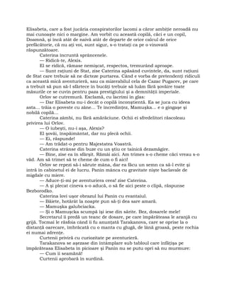 Elisabeta, care a fost jucăria conspiratorilor lacomi a căror ambiţie neroadă nu
mai cunoaşte nici o margine. Am vorbit cu această copilă, căci e un copil,
Doamnă, şi încă atât de naivă atât de departe de orice calcul de orice
prefăcătorie, că nu aţi voi, sunt sigur, s-o trataţi ca pe o vinovată
răspunzătoare.
Caterina încruntă sprâncenele.
— Ridică-te, Alexis.
El se ridică, rămase nemişcat, respectos, tremurând aproape.
— Sunt raţiuni de Stat, zise Caterina apăsând cuvintele, da, sunt raţiuni
de Stat care trebuie să ne dicteze purtarea. Când e vorba de pretendenţi ridiculi
ca această mică aventurieră, sau ca mizerabilul cela de Cazac Pugacev, pe care
a trebuit să pun să-l sfârtece în bucăţi trebuie să luăm fără şovăire toate
măsurile ce se cuvin pentru paza prestigiului şi a demnităţii imperiale.
Orlov se cutremură. Exclamă, cu lacrimi în glas:
— Dar Elisabeta nu-i decât o copilă inconştientă. Ea se juca cu ideea
asta… trăia o poveste cu zâne… Te încredinţez, Mamuşka… e o gingaşe şi
nobilă copilă…
Caterina zâmbi, nu fără amărăciune. Ochii ei sfredelitori răscoleau
privirea lui Orlov.
— O iubeşti, nu-i aşa, Alexis?
El şovăi, înspăimântat, dar nu plecă ochii.
— Ei, răspunde!
— Am trădat-o pentru Majestatea Voastră.
Caterina strânse din buze cu un ştiu ce tainică dezamăgire.
— Bine, zise ea în sfârşit. Rămâi aici. Am trimes s-o cheme căci vreau s-o
văd. Am să trimet să te cheme de cum o fi aici!
Orlov se repezi să-i sărute mâna, dar ea făcu un semn ca să-l evite şi
intră în cabinetul ei de lucru. Panin mânca cu gravitate nişte baclavale de
migdale cu miere.
— Aduce-ţi-mi pe aventuriera ceea! zise Caterina.
— A şi plecat cineva s-o aducă, o să fie aici peste o clipă, răspunse
Bezborodko.
Caterina lovi uşor obrazul lui Panin cu evantaiul.
— Băiete, hotărât la noapte pun să-ţi dea sare amară.
— Mamuşka galubciacka.
— Şi o Mamuşcka scumpă îşi iese din sărite. Bez, dosarele mele!
Secretarul îi predă un teanc de dosare, pe care împărăteasa le aranjă cu
grijă. Tocmai le răsfoia când îi fu anunţată Tarakanova, care se oprise la o
distanţă oarecare, îmbrăcată cu o manta cu glugă, de lână groasă, peste rochia
ei numai zdrenţe.
Curtenii priviră cu curiozitate pe aventurieră.
Tarakanova se aşezase din întâmplare sub tabloul care înfăţişa pe
împărăteasa Elisabeta în picioare şi Panin nu se putu opri să nu murmure:
— Cum îi seamănă!
Curtenii aprobară în surdină.
 