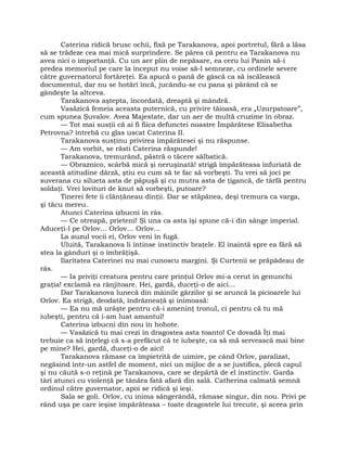 Caterina ridică brusc ochii, fixă pe Tarakanova, apoi portretul, fără a lăsa
să se trădeze cea mai mică surprindere. Se părea că pentru ea Tarakanova nu
avea nici o importanţă. Cu un aer plin de nepăsare, ea ceru lui Panin să-i
predea memoriul pe care la început nu voise să-l semneze, cu ordinele severe
către guvernatorul fortăreţei. Ea apucă o pană de gâscă ca să iscălească
documentul, dar nu se hotărî încă, jucându-se cu pana şi părând că se
gândeşte la altceva.
Tarakanova aştepta, încordată, dreaptă şi mândră.
Vasăzică femeia aceasta puternică, cu privire tăioasă, era „Uzurpatoare”,
cum spunea Şuvalov. Avea Majestate, dar un aer de multă cruzime în obraz.
— Tot mai susţii că ai fi fiica defunctei noastre Împărătese Elisabetha
Petrovna? întrebă cu glas uscat Caterina II.
Tarakanova susţinu privirea împărătesei şi nu răspunse.
— Am vorbit, se răsti Caterina răspunde!
Tarakanova, tremurând, păstră o tăcere sălbatică.
— Obraznico, scârbă mică şi neruşinată! strigă împărăteasa înfuriată de
această atitudine dârză, ştiu eu cum să te fac să vorbeşti. Tu vrei să joci pe
suverana cu silueta asta de păpuşă şi cu mutra asta de ţigancă, de târfă pentru
soldaţi. Vrei lovituri de knut să vorbeşti, putoare?
Tinerei fete îi clănţăneau dinţii. Dar se stăpânea, deşi tremura ca varga,
şi tăcu mereu.
Atunci Caterina izbucni în râs.
— Ce otreapă, prieteni! Şi una ca asta îşi spune că-i din sânge imperial.
Aduceţi-l pe Orlov… Orlov… Orlov…
La auzul vocii ei, Orlov veni în fugă.
Uluită, Tarakanova li întinse instinctiv braţele. El înaintă spre ea fără să
stea la gânduri şi o îmbrăţişă.
Ilaritatea Caterinei nu mai cunoscu margini. Şi Curtenii se prăpădeau de
râs.
— Ia priviţi creatura pentru care prinţul Orlov mi-a cerut în genunchi
graţia! exclamă ea rânjitoare. Hei, gardă, duceţi-o de aici…
Dar Tarakanova lunecă din mâinile gărzilor şi se aruncă la picioarele lui
Orlov. Ea strigă, deodată, îndrăzneaţă şi inimoasă:
— Ea nu mă urăşte pentru că-i ameninţ tronul, ci pentru că tu mă
iubeşti, pentru că i-am luat amantul!
Caterina izbucni din nou în hohote.
— Vasăzică tu mai crezi în dragostea asta toanto! Ce dovadă Îţi mai
trebuie ca să înţelegi că s-a prefăcut că te iubeşte, ca să mă servească mai bine
pe mine? Hei, gardă, duceţi-o de aici!
Tarakanova rămase ca împietrită de uimire, pe când Orlov, paralizat,
negăsind într-un astfel de moment, nici un mijloc de a se justifica, plecă capul
şi nu căută s-o reţină pe Tarakanova, care se depărtă de el instinctiv. Garda
târî atunci cu violenţă pe tânăra fată afară din sală. Catherina calmată semnă
ordinul către guvernator, apoi se ridică şi ieşi.
Sala se goli. Orlov, cu inima sângerândă, rămase singur, din nou. Privi pe
rând uşa pe care ieşise împărăteasa – toate dragostele lui trecute, şi aceea prin
 