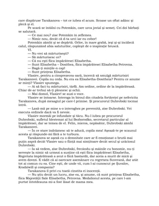 care dispăruse Tarakanova – tot ce iubea el acum. Scoase un oftat adânc şi
plecă şi el.
Pe scară se întâlni cu Potemkin, care urca jovial şi semeţ. Cei doi bărbaţi
se salutară.
— Ce mai nou? zise Potemkin în zeflemea.
— Nimic nou, decât că d-ta urci iar eu cobor!
Potemkin zâmbi şi se depărtă. Orlov, în mare grabă, ieşi şi-şi încălecă
calul, răspunzând abia saluturilor, copleşit de o inspiraţie bruscă.
VI.
— Nu vrei să mărturiseşti?
— Să mărturisesc ce?
— Că nu eşti fiica împărătesei Elisabetha.
— Sunt Elisabetha – Dosithea, fiica împărătesei Elisabetha Petrovna.
— Bagă-ţi minţile-n cap!
— Sunt prinţesa Elisabetha.
Vlasiev, pentru a cinsprezecea oară, încercă să smulgă mărturisiri
Tarakanovei. Copila nu ceda. Nu era ea Elisabetha-Dositheia? Pentru ce anume
ar minţi? Vlasiev spumega.
— Ai să faci tu mărturisiri, târfă. Am ordine, ordine de la împărăteasă.
Chiar de-ar trebui să-ţi plesnesc şi ochii.
— Mai domol, Vlasiev! se auzi o voce.
Vlasiev se întoarse. Interoga în biroul din citadela fortăreţei pe nefericita
Tarakanova, după mesagiul pe care-l primise. Şi procurorul Dubrobski tocmai
intră.
— Lasă-mă pe mine s-o interoghez pe prevenită, zise Dubrobski. Vei
executa ordinele dacă va fi nevoie.
Vlasiev mormăi pe înfundate şi tăcu. Nu-l iubea pe procurorul
Dubrobski, sufletul blestemat al lui Bezborodko, secretarul particular al
împărătesei, dar se temea de el. Felin, mieros, nepăsător, Dubrobski zâmbi
Tarakanovei.
— În ce stare îndrăznesc să te aducă, copila mea! Aşează-te pe scaunul
acesta şi răspunde-mi fără a te turbura.
Tarakanova se aşeză cu o demnitate care ar fi emoţionat o brută mai
puţin aspră decât Vlasiev sau o fiinţă mai simţitoare decât secul şi urâciosul
Dubrobski.
— Ia să vedem, zise Dubrobski, frecându-şi mâinile cu bonomie, nu-ţi
serveşte la nimic să urmezi a susţine că eşti fiica împărătesei Elisabetha,
Regretata împărăteasă a avut o fiică bastardă, dar aceia a murit de mică şi
avem dovezi. E vădit că ai oarecare asemănare cu regretata Suverană, dar atât
tot ai comun cu ea. Cine eşti, de unde vii, cum l-ai cunoscut pe Şuvalov,
Kradziwill şi compania?
Tarakanova îl privi cu toată cinstita ei inocenţă.
— Nu ştiu decât un lucru, zise ea, şi anume, că sunt prinţesa Elisabetha,
fiica Majestăţii Sale Elisabetha, Petrovna. Medalionul acesta, pe care l-am
purtat întotdeauna mi-a fost lăsat de mama mea.
 