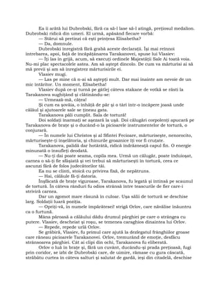 Ea îi arătă lui Dubrobski, fără ca să-l lase să-l atingă, preţiosul medalion.
Dubrobski ridică din umeri. El urmă, apăsând fiecare vorbă:
— Stărui să pretinzi că eşti prinţesa Elisabetha?
— Da, domnule.
Dubrobski înregistră fără grabă aceste declaraţii. Îşi mai reînnoi
întrebarea, apoi, faţă de încăpăţânarea Tarakanovei, spuse lui Vlasiev:
— Îţi las în grijă, acum, să execuţi ordinele Majestăţii Sale Ai toată voia.
Nu-mi plac spectacolele astea. Am să aştept dincolo. De cum va mărturisi ai să
mă previi şi am să înregistrez mărturisirile ei.
Vlasiev mugi.
— Las pe mine că n-ai să aştepţi mult. Dar mai înainte am nevoie de un
mic întăritor. Un moment, Elisabetha!
Vlasiev după ce-şi turnă pe gâtlej câteva stakane de votkă se răsti la
Tarakanova sughiţând şi clătinându-se:
— Urmează-mă, căţea!
Şi cum ea şovăia, o înhăţă de păr şi o târî într-o încăpere joasă unde
călăul şi ajutoarele sale se ţineau gata.
Tarakanova păli cumplit. Sala de tortură!
Doi soldaţi înarmaţi se aşezară la uşă. Doi călugări corpolenţi apucară pe
Tarakanova de braţe şi o ducând-o la picioarele instrumentelor de tortură, o
conjurară.
— În numele lui Christos şi al Sfintei Fecioare, mărturiseşte, nenorocito,
mărturiseşte-ţi înşelătoria, şi chinurile groaznice îţi vor fi cruţate.
Tarakanova, palidă dar hotărâtă, ridică îndrăzneaţă capul fin. O energie
minunată o însufleţi deodată.
— Nu-ţi dai poate seama, copila mea. Urmă un călugăr, poate înduioşat,
carnea o să-ţi fie sfâşiată şi vei trebui să mărturiseşti în tortură, ceea ce
ascunzi fără de folos judecătorilor tăi.
Ea nu se clinti, stoică cu privirea fixă, de nepătruns.
— Hai, călăule fă-ţi datoria.
Înşfăcată de braţe viguroase, Tarakanova, fu legată şi întinsă pe scaunul
de tortură. În câteva rânduri fu odios strânsă între teascurile de fier care-i
striviră carnea.
Dar un zgomot mare răsună în culoar. Uşa sălii de tortură se deschise
larg. Soldaţii luară poziţia.
— Opriţi-vă, în numele împărătesei! strigă Orlov, care năvălise înăuntru
ca o furtună.
Mâna păroasă a călăului dădu drumul pârghiei pe care o strângea cu
putere. Vlasiev, descheiat şi roşu, se temenea caraghios dinaintea lui Orlov.
— Repede, repede urlă Orlov.
Se grăbiră, Vlasiev, fu primul care ajută la dezlegatul frânghiilor groase
care răneau picioarele Tarakanovei. Orlov, tremurând de emoţie, desfăcu
strânsoarea pârghiei. Cât ai clipi din ochi, Tarakanova fu eliberată.
Orlov o luă în braţe şi, fără un cuvânt, ducându-şi prada preţioasă, fugi
prin coridor, se izbi de Dubrobski care, de uimire, rămase cu gura căscată,
străbătu curtea în câteva salturi şi salutat de gardă, ieşi din citadelă, deschise
 