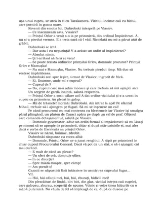 uşa unui cupeu, se urcă în el cu Tarakanova. Vizitiul, încinse caii cu biciul,
care porniră în goana mare.
Revenit din emoţia lui, Dubrobski interpelă pe Vlasiev.
— Ce însemnează asta, Vlasiev?
— Prinţul Orlov a venit s-o ia pe prizonieră, din ordinul Împărătesei. A,
nu şi-a pierdut vremea. E a treia oară că-l văd. Niciodată nu mi-a părut atât de
grăbit.
Dubrobski se irită.
— Dar asta-i cu neputinţă! V-a arătat un ordin al împărătesei?
— Absolut nimic.
— Şi l-ai lăsat să facă ce vrea!
— Se poate rezista ordinelor prinţului Orlov, domnule procuror? Prinţul
Orlov e Mamuşka!
— Nu mai e Mamuşka, Vlasiev. Nu trebuie pierdut timp. Mă duc să
vestesc împărăteasa.
Dubrobski zori spre ieşire, urmat de Vlasiev, îngrozit de frică.
— Ei, Doamne, unde mi-e cupeul?
— Cupeul dv.?
— Da, cupeul care m-a adus încoace şi care trebuia să mă aştepte aici.
Un sergent de gardă înaintă, salută respectos.
— Prinţul Orlov a sosit călare aci! A dat ordine vizitiului şi s-a urcat în
cupeu cu prizoniera. Au plecat în galop.
— Mii de trăsnete! mormăi Dubrobski. Am intrat la apă! Pe sfântul
Mihail, trebuie să-i ajungem pe fugari. Să mi se înşeueze un cal!
Pe când procurorul nu mai contenea cu blestemele iar Vlasiev îşi smulgea
părul plângând, un pluton de Cazaci apăru pe după un val de praf. Ofiţerul
care comanda detaşamentul, salută pe Vlasiev.
— Domnule guvernator, aduc un ordin formal al împărătesei: să nu lăsaţi
pe nimeni să se apropie de prizonieră, chiar şi după mărturisirile ei, mai ales
dacă e vorba de Excelenţa sa prinţul Orlov.
Vlasiev se nărui, buimac, zdrobit.
Dubrobski răspunse cu vocea albă:
— Domnule, Prinţul Orlov ne-a jucat renghiul. A răpit pe prizonieră în
chiar cupeul Procurorului General. Dacă vă pot da un sfat, e să-i ajungeţi cât
mai curând.
— E mult de când au plecat?
— Un sfert de oră, domnule ofiţer.
— În ce direcţie?
— Spre miază-noapte, spre câmp!
— Am pornit-o!
Cazacii se năpustiră fără întârziere în urmărirea cupeului fugar…
VII.
— Hâi, hâi căluţii mei, hâi, hâi, zburaţi, bidiviii mei!
Din plescăituri de limbă, din bici, din glas, vizitiul înteţea caii cupelei,
care galopau, zburau, acoperiţi de spume. Voinic şi voios ţinea hăţurile cu o
mână puternică. Nu căuta de fel să înţeleagă de ce, după ce dusese pe
 