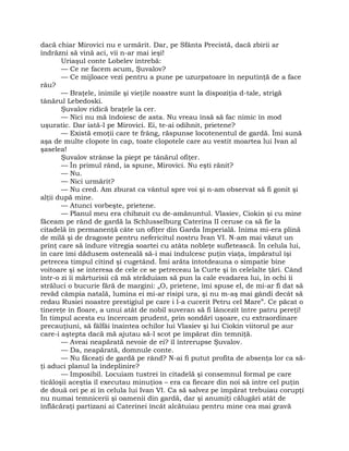 dacă chiar Mirovici nu e urmărit. Dar, pe Sfânta Precistă, dacă zbirii ar
îndrăzni să vină aci, vii n-ar mai ieşi!
Uriaşul conte Lobelev întrebă:
— Ce ne facem acum, Şuvalov?
— Ce mijloace vezi pentru a pune pe uzurpatoare în neputinţă de a face
rău?
— Braţele, inimile şi vieţile noastre sunt la dispoziţia d-tale, strigă
tânărul Lebedoski.
Şuvalov ridică braţele la cer.
— Nici nu mă îndoiesc de asta. Nu vreau însă să fac nimic în mod
uşuratic. Dar iată-l pe Mirovici. Ei, te-ai odihnit, prietene?
— Există emoţii care te frâng, răspunse locotenentul de gardă. Îmi sună
aşa de multe clopote în cap, toate clopotele care au vestit moartea lui Ivan al
şaselea!
Şuvalov strânse la piept pe tânărul ofiţer.
— În primul rând, ia spune, Mirovici. Nu eşti rănit?
— Nu.
— Nici urmărit?
— Nu cred. Am zburat ca vântul spre voi şi n-am observat să fi gonit şi
alţii după mine.
— Atunci vorbeşte, prietene.
— Planul meu era chibzuit cu de-amănuntul. Vlasiev, Ciokin şi cu mine
făceam pe rând de gardă la Schlusselburg Caterina II ceruse ca să fie la
citadelă în permanenţă câte un ofiţer din Garda Imperială. Inima mi-era plină
de milă şi de dragoste pentru nefericitul nostru Ivan VI. N-am mai văzut un
prinţ care să îndure vitregia soartei cu atâta nobleţe sufletească. În celula lui,
în care îmi dădusem osteneală să-i mai îndulcesc puţin viaţa, împăratul îşi
petrecea timpul citind şi cugetând. Îmi arăta întotdeauna o simpatie bine
voitoare şi se interesa de cele ce se petreceau la Curte şi în celelalte ţări. Când
într-o zi îi mărturisii că mă străduiam să pun la cale evadarea lui, în ochi îi
străluci o bucurie fără de margini: „O, prietene, îmi spuse el, de mi-ar fi dat să
revăd câmpia natală, lumina ei mi-ar risipi ura, şi nu m-aş mai gândi decât să
redau Rusiei noastre prestigiul pe care i l-a cucerit Petru cel Mare”. Ce păcat o
tinereţe în floare, a unui atât de nobil suveran să fi lâncezit între patru pereţi!
În timpul acesta eu încercam prudent, prin sondări uşoare, cu extraordinare
precauţiuni, să fâlfâi înaintea ochilor lui Vlasiev şi lui Ciokin viitorul pe aur
care-i aştepta dacă mă ajutau să-l scot pe împărat din temniţă.
— Aveai neapărată nevoie de ei? îl întrerupse Şuvalov.
— Da, neapărată, domnule conte.
— Nu făceaţi de gardă pe rând? N-ai fi putut profita de absenţa lor ca să-
ţi aduci planul la îndeplinire?
— Imposibil. Locuiam tustrei în citadelă şi consemnul formal pe care
ticăloşii aceştia îl executau minuţios – era ca fiecare din noi să intre cel puţin
de două ori pe zi în celula lui Ivan VI. Ca să salvez pe împărat trebuiau corupţi
nu numai temnicerii şi oamenii din gardă, dar şi anumiţi călugări atât de
înflăcăraţi partizani ai Caterinei încât alcătuiau pentru mine cea mai gravă
 