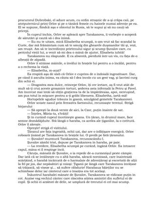 procurorul Dubrobski, el aduce acum, cu ordin straşnic de a-şi crăpa caii, pe
atotputernicul prinţ Orlov şi pe o tânără femeie cu hainele numai zdrenţe pe ea.
El se supune, fiindcă aşa e obiceiul în Rusia, să te supui şi să nu cauţi să
pricepi.
În cupeul închis, Orlov se apleacă spre Tarakanova, îi vorbeşte o acoperă
de sărutări şi caută să-i dea inimă.
— Eu nu te uitam, mică Elisabetha scumpă, n-am vrut să fac scandal la
Curte, dar mă frământam cum să te smulg din ghearele duşmanilor tăi şi, vezi,
am reuşit. Am să te încredinţez prietenului sigur şi scump Şuvalov care, cu
pericolul vieţii lui, a venit să-mi dea o mână de ajutor, Elisabeta iubită!
Tarakanova nu răspunde. E ca absentă, pierdută într-un vis, cu faţa de-o
albeaţă de zăpadă.
Orlov îi strânse mâinile, o învălui în braţele lui pentru a o încălzi, pentru
a o rechema la viaţă.
— Elisabetha, m-auzi?
Ea respiră aşa de slab că Orlov e cuprins de o îndoială îngrozitoare. Dar,
pe când îi asculta inima, ea căuta să-l dea încolo cu un gest vag, şi lacrimi curg
din ochii ei.
— Dragostea mea dulce, reîncepe Orlov, îţi cer iertare, aş fi vrut atât de
mult să-ţi cruţ aceste groaznice torturi, şederea asta infernală la Petru şi Pavel.
Am încercat mai întâi să obţin graţierea ta de la împărăteasa, apoi, nereuşind,
am pus totul în mişcare pentru a-ţi grăbi liberarea. Elisabetha, iartă-mă!
Hortopelele sgudue trăsura în goană, smulgând gemetele Tarakanovei.
Orlov scoate nasul prin fereastra faetonului, recunoaşte terenul. Strigă
birjarului
— Să opreşti la două verste de aici, la Czor, puţin înainte de sat.
— Înţeles, Măria-ta, s’trăiţi!
Şi în curând cupeul încetineşte goana. Un ţăran, în drumul mare, face
semne deznădăjduite. Stă lângă o haraba, ca acelea ale ţiganilor, la o cotitură.
Orlov îl zăreşte.
Opreşte! strigă el vizitiului.
Ţăranul are faţa îngrozită, ochii uzi, dar are o înfăţişare energică. Orlov
coboară ţinând pe Tarakanova în braţele lui. O predă pe fată ţăranului.
— Şuvalov! murmură Tarakanova, recunoscându-l.
Şuvalov zâmbi trist, depuse pe Tarakanova în haraba, pe paie.
— La revedere, Elisabetha scumpă pe curând, îngână Orlov. Ea întoarce
capul, mâna ei îl respinge încă.
Căruţa, mânată de Şuvalov, o ia repede de-a curmezişul peste câmpie.
Dar iată că se întâlneşte cu o altă haraba, săracă noroioasă, care înaintează
scârţâind, o harabă încărcată de o harmalaie de zdrenţăroşi şi escortată de alţii
la fel pe jos, dar nepăsători şi voioşi: Ţiganii pe lângă care Tarakanova învăţase
să trăiască, să viseze şi… să sufere răbdurie! Harabaua băieţilor nu se
schimbase deloc iar cântecul care o însoţea era tot acelaşi.
Înăuntrul harabalei mânate de Şuvalov, Tarakanova se-ridicase puţin în
cot. Auzise vag vechiul cântec care răscolea atâtea amintiri din sufletul ei de
copil. Şi ochii ei arzători de delir, se umplură de trecutul ei cel mai scump.
 
