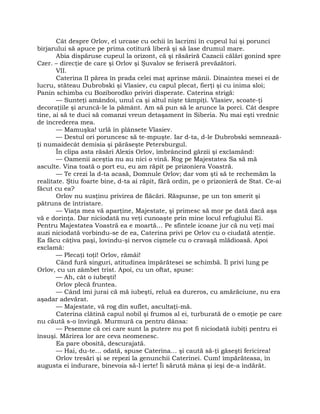 Cât despre Orlov, el urcase cu ochii în lacrimi în cupeul lui şi porunci
birjarului să apuce pe prima cotitură liberă şi să lase drumul mare.
Abia dispăruse cupeul la orizont, că şi răsăriră Cazacii călări gonind spre
Czer. – direcţie de care şi Orlov şi Şuvalov se feriseră prevăzători.
VII.
Caterina II părea în prada celei maţ aprinse mânii. Dinaintea mesei ei de
lucru, stăteau Dubrobski şi Vlasiev, cu capul plecat, fierţi şi cu inima sloi;
Panin schimba cu Boziborodko priviri disperate. Caterina strigă:
— Sunteţi amândoi, unul ca şi altul nişte tâmpiţi. Vlasiev, scoate-ţi
decoraţiile şi aruncă-le la pământ. Am să pun să le arunce la porci. Cât despre
tine, ai să te duci să comanzi vreun detaşament în Siberia. Nu mai eşti vrednic
de încrederea mea.
— Mamuşka! urlă în plânsete Vlasiev.
— Destul ori poruncesc să te-mpuşte. Iar d-ta, d-le Dubrobski semnează-
ţi numaidecât demisia şi părăseşte Petersburgul.
În clipa asta răsări Alexis Orlov, îmbrâncind gărzii şi exclamând:
— Oamenii aceştia nu au nici o vină. Rog pe Majestatea Sa să mă
asculte. Vina toată o port eu, eu am răpit pe prizoniera Voastră.
— Te crezi la d-ta acasă, Domnule Orlov; dar vom şti să te rechemăm la
realitate. Ştiu foarte bine, d-ta ai răpit, fără ordin, pe o prizonieră de Stat. Ce-ai
făcut cu ea?
Orlov nu susţinu privirea de flăcări. Răspunse, pe un ton smerit şi
pătruns de întristare.
— Viaţa mea vă aparţine, Majestate, şi primesc să mor pe dată dacă aşa
vă e dorinţa. Dar niciodată nu veţi cunoaşte prin mine locul refugiului Ei.
Pentru Majestatea Voastră ea e moartă… Pe sfintele icoane jur că nu veţi mai
auzi niciodată vorbindu-se de ea, Caterina privi pe Orlov cu o ciudată atenţie.
Ea făcu câţiva paşi, lovindu-şi nervos cişmele cu o cravaşă mlădioasă. Apoi
exclamă:
— Plecaţi toţi! Orlov, rămâi!
Când fură singuri, atitudinea împărătesei se schimbă. Îl privi lung pe
Orlov, cu un zâmbet trist. Apoi, cu un oftat, spuse:
— Ah, cât o iubeşti!
Orlov plecă fruntea.
— Când îmi jurai că mă iubeşti, reluă ea dureros, cu amărăciune, nu era
aşadar adevărat.
— Majestate, vă rog din suflet, ascultaţi-mă.
Caterina clătină capul nobil şi frumos al ei, turburată de o emoţie pe care
nu căută s-o învingă. Murmură ca pentru dânsa:
— Pesemne că cei care sunt la putere nu pot fi niciodată iubiţi pentru ei
însuşi. Mărirea lor are ceva neomenesc.
Ea pare obosită, descurajată.
— Hai, du-te… odată, spuse Caterina… şi caută să-ţi găseşti fericirea!
Orlov tresări şi se repezi la genunchii Caterinei. Cum! împărăteasa, în
augusta ei îndurare, binevoia să-l ierte! Îi sărută mâna şi ieşi de-a îndărăt.
 