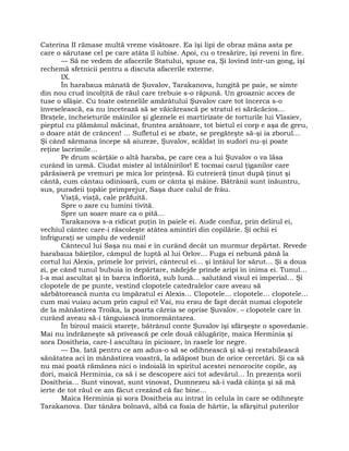 Caterina II rămase multă vreme visătoare. Ea îşi lipi de obraz mâna asta pe
care o sărutase cel pe care atâta îl iubise. Apoi, cu o tresărire, îşi reveni în fire.
— Să ne vedem de afacerile Statului, spuse ea, Şi lovind într-un gong, îşi
rechemă sfetnicii pentru a discuta afacerile externe.
IX.
În harabaua mânată de Şuvalov, Tarakanova, lungită pe paie, se simte
din nou crud încolţită de răul care trebuie s-o răpună. Un groaznic acces de
tuse o sfâşie. Cu toate ostenelile amărâtului Şuvalov care tot încerca s-o
înveselească, ea nu încetează să se văicărească pe stratul ei sărăcăcios…
Braţele, încheieturile mâinilor şi gleznele ei martirizate de torturile lui Vlasiev,
pieptul cu plămânul măcinat, fruntea arzătoare, tot bietul ei corp e aşa de greu,
o doare atât de crâncen! … Sufletul ei se zbate, se pregăteşte să-şi ia zborul…
Şi când sărmana începe să aiureze, Şuvalov, scăldat în sudori nu-şi poate
reţine lacrimile…
Pe drum scârţâie o altă haraba, pe care cea a lui Şuvalov o va lăsa
curând în urmă. Ciudat mister al întâlnirilor! E tocmai carul ţiganilor care
părăsiseră pe vremuri pe mica lor prinţesă. Ei cutreieră ţinut după ţinut şi
cântă, cum cântau odinioară, cum or cânta şi mâine. Bătrânii sunt înăuntru,
sus, puradeii ţopăie primprejur, Saşa duce calul de frâu.
Viaţă, viaţă, cale prăfuită.
Spre o zare cu lumini tivită.
Spre un soare mare ca o pită…
Tarakanova s-a ridicat puţin în paiele ei. Aude confuz, prin delirul ei,
vechiul cântec care-i răscoleşte atâtea amintiri din copilărie. Şi ochii ei
înfriguraţi se umplu de vedenii!
Cântecul lui Saşa nu mai e în curând decât un murmur depărtat. Revede
harabaua băieţilor, câmpul de luptă al lui Orlov… Fuga ei nebună până la
cortul lui Alexis, primele lor priviri, cântecul ei… şi întâiul lor sărut… Şi a doua
zi, pe când tunul bubuia în depărtare, nădejde prinde aripi în inima ei. Tunul…
l-a mai ascultat şi în barca înflorită, sub lună… salutând visul ei imperial… Şi
clopotele de pe punte, vestind clopotele catedralelor care aveau să
sărbătorească nunta cu împăratul ei Alexis… Clopotele… clopotele… clopotele…
cum mai vuiau acum prin capul ei! Vai, nu erau de fapt decât numai clopotele
de la mănăstirea Troika, la poarta căreia se oprise Şuvalov. – clopotele care în
curând aveau să-i tânguiască înmormântarea.
În biroul maicii stareţe, bătrânul conte Şuvalov îşi sfârşeşte o spovedanie.
Mai nu îndrăzneşte să privească pe cele două călugăriţe, maica Herminia şi
sora Dositheia, care-l ascultau în picioare, în rasele lor negre.
— Da. Iată pentru ce am adus-o să se odihnească şi să-şi restabilească
sănătatea aci în mănăstirea voastră, la adăpost bun de orice cercetări. Şi ca să
nu mai poată rămânea nici o îndoială în spiritul acestei nenorocite copile, aş
dori, maică Herminia, ca să i se descopere aici tot adevărul… În prezenţa sorii
Dositheia… Sunt vinovat, sunt vinovat, Dumnezeu să-i vadă căinţa şi să mă
ierte de tot răul ce am făcut crezând că fac bine…
Maica Herminia şi sora Dositheia au intrat în celula în care se odihneşte
Tarakanova. Dar tânăra bolnavă, albă ca foaia de hârtie, la sfârşitul puterilor
 