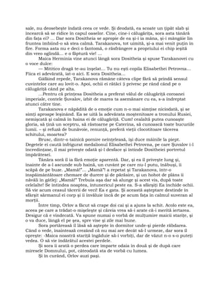 sale, nu deosebeşte îndată ceea ce vede. Şi deodată, ea scoate un ţipăt slab şi
încearcă să se ridice în capul oaselor. Cine, cine-i călugăriţa, sora asta tânără
din faţa ei? … Dar sora Dositheia se apropie de ea şi-i ia mâna, şi-i mângâie lin
fruntea îmbiind-o să stea calmă. Tarakanova, tot uimită, şi-a mai venit puţin în
fire. Forma asta nu e deci o fantomă, o răsfrângere a propriului ei chip ieşită
din vreo oglindă… e o făptură vie! …
Maica Herminia vine atunci lângă sora Dositheia şi spuse Tarakanovei cu
o voce dulce:
— Mititico dragă te-au înşelat… Tu nu eşti copila Elisabethei Petrovna…
Fiica ei adevărată, iat-o aici. E sora Dositheia…
Gâfâind repede, Tarakanova rămâne câteva clipe fără să prindă sensul
cuvintelor care au lovit-o. Apoi, ochii ei rătăci {i privesc pe rând când pe o
călugăriţă când pe alta.
…Pentru că prinţesa Dositheia a preferat vălul de călugăriţă coroanei
imperiale, contele Şuvalov, izbit de marea ta asemănare cu ea, s-a îndreptat
atunci către tine.
Tarakanova e năpădită de o emoţie cum n-o mai simţise niciodată, şi se
simţi aproape leşinând. Ea se uită la adevărata moştenitoare a tronului Rusiei,
nemişcată şi calmă în haina ei de călugăriţă. Cum! cealaltă putea cunoaşte
gloria, să ţină un sceptru, să răstoarne pe Caterina, să cunoască toate bucuriile
lumii. – şi refuză de bunăvoie, renunţă, preferă vieţii clocotitoare tăcerea
schitului, moartea?
Brusc, dintr-o tainică pornire neînţeleasă, îşi duce mâinile la piept.
Degetele ei caută înfrigurat medalionul Elisabethei Petrovna, pe care Şuvalov i-l
încredinţase, îl mai priveşte odată şi-l desface şi întinde Dositheiei portretul
împărătesei.
Tânăra soră îl ia fără emoţie aparentă. Dar, şi ea îl priveşte lung şi,
înainte de a-l ascunde sub haină, un cuvânt pe care nu-l putu, înăbuşi, îi
scăpă de pe buze. „Mamă!”… „Mamă”! a repetat şi Tarakanova, într-o
înspăimântătoare chemare de durere şi de părăsire, şi un hohot de plâns îi
năvăli în gâtlej: „Mamă!” Trebuia aşa dar să alunge şi acest vis, după toate
celelalte! Se întindea noaptea, întunericul peste ea. S-a sfârşiţi Ea închide ochii.
Să vie acum ceasul tăcerii de veci! Ea e gata. Şi această aşteptare destinde în
sfârşit sărmanul ei corp şi îi învăluie încă de pe acum faţa în calmul suveran al
morţii.
Între timp, Orlov a făcut să crape doi cai şi a ajuns la schit. Acolo este ea,
aceea pe care a trădat-o mişeleşte şi căreia vrea să-i arate că-i merită iertarea.
Desigur că e vindecată. Va spune numai o vorbă de mulţumire maicii stariţe, şi
o va duce, lângă el pe şea, spre vise şi zile mai bune.
Sora portăreasă îl lăsă să aştepte în dormitor unde-şi pierde răbdarea.
Când o vede, înaintează crezând că nu mai are decât să-l urmeze, dar sora îl
opreşte: -Maica noastră stariţă îngăduie să-i vorbiţi, dar de văzut n-o s-o puteţi
vedea. O să vie îndărătul acestei perdele.
Şi sora îi arată o perdea care împarte odaia în două şi de după care
miresele Domnului, pot, câteodată sta de vorbă cu lumea.
Şi în curând, Orlov auzi paşi.
 