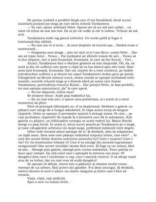 De partea cealaltă a perdelei lângă care el sta fremătând, două surori
înaintară punând jos targa pe care zăcea întinsă Tarakanova.
— Tu eşti, spuse neliniştit Orlov. Spune-mi că nu mă mai urăşti… cu
toate că refuzi să mai mă vezi. De-ai şti cât sufăr şi cât te iubesc. Trebuie să mă
ierţi.
Tarakanova aude vag glasul iubitului. Un surâs palid şi fugar îi
luminează faţa slăbită.
— Nu mai am ce-ţi ierta… Ai avut dreptate să lucrezi aşa… fiindcă eram o
aventurieră…
— Dragostea mea dragă… ştiu tot răul ce-ţi l-am făcut, urmă Orlov… Dar
am să repar totul… Vreau… Fac jurământ pe sfintele icoane de aici… Vreau să
te duc departe, într-o ţară frumoasă, frumoasă, în care să fim fericiţi… Vrei…
Atunci, Tarakanova face o sforţare grozavă să mai răspundă. Oh, da, ea
iartă şi din tot sufletul care peste o clipă îşi va lua zborul spre alte lumi. Spre
acea ţară frumoasă, frumoasă. Dar vai, înainte de a rosti cuvântul, pe buzele
întredeschise sufletul a şi zburat iar capul Tarakanovei recăzu greu pe pernă.
Călugăriţele îşi făcură semnul crucii, maica stariţă se apropie închizând ochii
moartei, surorile reluară targa şi o duseră afară pe aceea care fusese
Tarakanova, pretendenta tronului Rusiei… Dar prinţul Orlov, în faţa perdelei,
tot mai aştepta mântuitorul „da” la care speră.
— Nu-mi răspunzi, iubita mea?
Se întoarce brusc. Aude paşi îndărătul lui.
— Ea nu mai este aici, îi spune sora portăreasa, şi-i arată că a venit
momentul să plece.
Fără să priceapă clătinându-se, el se depărtează. Străbate o galerie cu
pilaştri care merge de-a lungul mănăstirii. În clipa aceea încep să tânguie
clopotele. Orlov se opreşte O presimţire tainică îi strânge inima. Pe cine… pe
cine prohodesc clopotele? Se repede la o fereastră care dă în mănăstire. Sub
galeria cu pilaştri, un înfricoşător cortegiu se arată vederii lui. Maica Stariţă
merge cu paşi înceţi. În urma ei, două surori poartă pe Tarakanova pe o targă,
şi toate călugăriţele schitului vin după targă, preferând mătăniile între degete.
Orlov vede trecând alaiul aproape de el. Şi deodată, abia îşi stăpâneşte
un ţipăt mare. Sora asta care păşeşte îndărătul corpului întins, cine este? … În
care din aceste forme doarme amintirea amorului lui? Care e moarta? Care e
via? Ce vis înnebunitor trăieşte el! Cine îl va smulge din această îngrozitoare
nesiguranţă? Dar aceste întrebări rămân fără ecou. El fuge ca un nebun, fără
să ştie… Aleargă prin galerie, aleargă prin curtea mănăstirii. Trece portiţa ce
duce spre câmpie. Îşi uită calul care-l aşteaptă la intrarea cea mare. O!
dangătul ăsta care-i ciocăneşte-n cap, care-i macină creierul. O să alerge toată
ziua de va trebui, dar nu mai vrea să audă dangătul!
Se opreşte în sfârşit, istovit într-o pădurice şi rămâne multă vreme
rezemat de un arbore, fără puteri nici gândire. S-a lăsat amurgul. Şi deodată,
vântul răcoros al serii îi aduce un cântec tânguios şi dulce care-l face să
tresară.
Viaţă, viaţă, cale prăfuită.
Spre o zare cu lumini tivită…
 