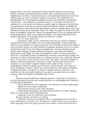 piedică. Dar în cele din urmă după multă trudă din parte-mi ca să fac pe
Vlasiev şi Ciokin să împărtăşească vederile mele, aceştia părură de acord.
Făgăduiala unui titlu, a unei pensiuni şi a unui grad parcă aprinse în creierul
zbirilor pofta, pe care eu fireşte o aţâţam cât puteam. Ne înţeleserăm să
îndepărtăm într-o dimineaţă pe călugării cei mai incoruptibili şi să afirmăm
temnicerilor – căci soldaţii ne ascultau orbeşte – că n-aveau să aibă nici o
neplăcere. Cu o zi înainte de lovitura aceasta, după ce aranjasem totul pentru
ca împăratul să fi ascuns în castelul d-tale din Polonia, Vlasiev şi Ciokin îmi
jurară credinţa. Apoi stăruiră să mă odihnesc puţin în timpul nopţii, căci eram
zdrobit de emoţie şi de oboseală. Primii. Ah, mişei ah, laşii! Fui trezit brusc din
somn de dangătul clopotelor. Sunau de îngropăciune? Cine era îngropat oare la
Schlusselburg? În timp ce mă îmbrăcam grăbit, veni fuga credinciosul meu
sergent Ambrozici. Avea obrajii răniţi şi se ţinea de un şold.
— Ce-i cu tine, Ambrozici.
— Excelenţă, fugiţi, pentru Dumnezeu! Am vrut să-l apăr pe Împărat
Locotenenţii Vlasiev şi Ciokin l-au ucis în faţa călugărilor, în faţa oamenilor
mei! L-au ucis sălbatec în timpul somnului. Eu am primit o lovitură de sabie în
cap şi în şold. Când m-au văzut doborât la pământ, gemând, nici nu s-au mai
sinchisit de minE. S-au încredinţat că împăratul a murit şi imediat au dat
ordine să fie îngropat, Fugiţi, domnule locotenent. Am văzut pe trădători
gudurându-se pe lângă un curier al împărătesei. Dacă nu vreţi să pieriţi de
mâna lor, nu pierdeţi vremea I Profitând de întuneric, am dat fuga la grajd, mi-
am înşeuat calul şi am fugit până nu se dăduse alarma. Dar, când am ajuns pe
dune, m-am oprit, m-am ascuns şi am văzut. Am văzut, la lumina sângerie a
torţelor, cadavrul împăratului întins pe o targă. Vântul aruncase de pe el
mantaua cu care fusese acoperit lăsându-mă o clipă să văd, ca într-o
străfulgerare, chipul lui palid, aşa de frumos, chip de martir şi de sfânt. În
dosul călugărilor, Vlasiev, Ciokin şi curierul Caterinei. Îmi ţineam răsuflarea.
Cortegiul macabru se depărtă, în timp ce clopotele băteau neîncetat. Am
încălecat pe cal şi am fugit în galop. Şi am gonit, am gonit mereu cu inima
strânsă, plină de dezgust şi de groază. Şi am venit.
II.
Când locotenentul Mirovici sfârşi de povestit, conjuraţii cu lacrimile-n
ochi îşi îndreptară privirile spre contele Şuvalov, ca naufragiaţii care instinctiv
se adresează căpitanului.
— N-am pierdut încă orice speranţă, rosti Şuvalov cu vocea sugrumată.
— Morţii nu învie! spuse Lebedoski.
— Viii însă pot urca pe tron! spuse Şuvalov.
— Toată familia imperială, toţi coborâtorii din Petru cel Mare, bărbaţi,
femei, nu mai există, observă Dietrichstein.
— Lăsaţi pe conte să vorbească, spuse Kansov.
Şuvalov îşi privi secretarul cu înţeles.
— Domnilor, Kansov are dreptate. Mi-e cu neputinţă acum să vă fac o
mare destăinuire care pentru dv. Ar însemna o mare bucurie sau cel puţin o
mare speranţă. Am să vă rog să reveniţi luna viitoare. Atunci lucrurile vor fi
 