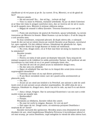 clarificate şi vă voi pune şi pe dv. La curent. D-ta, Mirovici, ce-ai de gând să
faci?
Mirovici zâmbi.
— Să mă ascund? Nu… Am să fug… trebuie să fug!
— Vino cu mine în Polonia, exclamă Lebedoski. Îţi jur că zbirii Caterinei
şi-ar lăsa toţi viaţa în pragul castelului meu, dac-ar încerca să vie să te caute.
Ai să fii oaspele meu, Mirovici îi strânse călduros mâna.
— Băgaţi de seamă! îi sfătui Şuvalov. Trecerea frontierei n-are să fie
uşoară.
— Puţin mă sinchisesc de postul de frontieră, spuse Lebedoski. La nevoie
travestesc pe Mirovici în femeie. Băiat frumos e şi ras la faţă e. O să fie timp de
o oră nevasta mea.
În ziua următoare, conjuraţii plecară. Şi după câteva zile, o caleaşcă
trasă de doi cai iuţi şi voinici ducea pe contele Şuvalov şi pe Kansov, secretarul
lui, spre capitală. Cei doi călători tăceau, frământaţi de gândurile lor. Apoi,
după o şovăire destul de lungă Kansov se hotărî să vorbească.
— Nu crezi, dragă conte, că ar fi fost mai bine să merg eu înaintea d-tale
la mănăstire?
Şuvalov tresări.
— De ce?
— Pentru că vizita d-tale poate să deştepte bănuieli. Ţara mişună de
emisari suspecţi şi de trădători în solda prietenilor Ţarinei. Aş fi preferat să mă
încredinţez eu mai întâi că nu ţi se poate întâmpla nimic rău.
— Am fost de zeci de ori până acum la mănăstire dragul meu.
— Da dar asta era altădată.
— Sigur că altădată! Dar am fost eu în timpul din urmă ţinta vreunei
supravegheri deosebite?
— Caterina ştie bine că nu eşti dintre prietenii ei.
— N-am făcut niciodată nimic care să-i poată arăta sentimentele şi
planurile mele.
— Da, dar…
— Acum un an când am întâlnit-o la Peterhof, am salutat-o atât de umil
încât cred că mă socoate acum absolut neprimejdios. De altfel abia de mi-a
răspuns, Gândeşte-te, dragul meu, dacă i-aş sta în cale, aş mai fi eu azi dintre
cei vii?
— Asta e drept, Grigore. Dar în anturajul Ecaterinei e un om care a trăit
multă vreme pe moşiile tale.
— Bezborodko?
— Fireşte.
Pierzându-şi răbdarea, Şuvalov ridică din umeri.
— Nu mai tot vorbi în enigme, Kansov. Ce vrei să zici?
— Eşti sigur de tot. Dragă conte, că existenţa prinţesei Dositheia e
neştiută de ni* meni?
Şuvalov încruntă din sprâncene. Revedea seara ceea dramatică de acum
douăzeci de ani, când împărăteasa Elisabeta Petrovna îi încredinţase odorul ei
cel mai scump, pe unica Dositheia, copil nelegitim în vârstă de abia câteva luni.
 