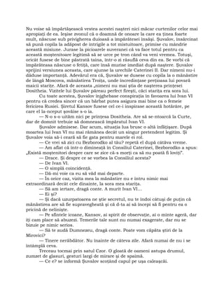 Nu voise să împărtăşească vestea acestei naşteri nici măcar curtenilor celor mai
apropiaţi de ea. Ieşise zvonul că o doamnă de onoare la care ea ţinea foarte
mult, născuse sub privigherea duioasă a împărătesei însăşi. Şuvalov, însărcinat
să pună copila la adăpost de intrigile a tot mistuitoare, primise cu mândrie
această misiune. Jurase la picioarele suveranei că va face totul pentru ca
această moştenitoare legitimă să se urce pe tron când va veni vremea. Totuşi,
oricât fusese de bine păstrată taina, într-o zi răsuflă ceva din ea. Se vorbi că
împărăteasa născuse o fetiţă, care însă murise imediat după naştere. Şuvalov
sprijini versiunea aceasta, care ajunse la urechile Caterinei II. Dar nimeni nu-i
dăduse importanţă. Adevărul era că, Şuvalov se dusese cu copila la o mănăstire
de lângă Moscova, mănăstirea Troiţa, unde încredinţase preţioasa lui povară
maicii stariţe. Afară de aceasta „nimeni nu mai ştia de naşterea prinţesei
Dositheia. Vizitele lui Şuvalov păreau perfect fireşti, căci stariţa era sora lui.
Cu toate acestea, Şuvalov înjghebase conspiraţia în favoarea lui Ivan VI
pentru că credea sincer că un bărbat putea asigura mai bine ca o femeie
fericirea Rusiei. Şiretul Kansov fusese cel ce-i inspirase această hotărâre, pe
care el la-nceput şovăise s-o ia.
— N-o s-o uităm nici pe prinţesa Dositheia. Are să se-ntoarcă la Curte,
dar de domnit trebuie să domnească împăratul Ivan VI.
Şuvalov admisese. Dar acum, situaţia lua brusc o altă înfăţişare. După
moartea lui Ivan VI nu mai rămânea decât un singur pretendent legitim. Şi
Şuvalov voia să-i ceară să fie gata pentru marele ei rol.
— Ce vrei să zici cu Bezborodko al tău? repetă el după câtăva vreme.
— Am aflat că într-o dimineaţă în Consiliul Caterinei, Bezborodko a spus:
„Există moştenitori despre care se zice că-s morţi ca să nu poată fi loviţi”.
— Drace. Şi despre ce se vorbea la Consiliul acesta?
— De Ivan VI.
— O simplă coincidenţă.
— Dă-mi voie ca eu să văd mai departe.
— În orice caz, vizita mea la mănăstire nu e întru nimic mai
extraordinară decât cele dinainte, la sora mea stariţa.
— Să am iertare, dragă conte. A murit Ivan VI…
— Ei şi?
— Şi dacă uzurpatoarea ne ştie secretul, nu te îndoi câtuşi de puţin că
mănăstirea are să fie supravegheată şi că d-ta ai să începi să fi pentru ea o
pricină de nelinişte.
— Pe sfintele icoane, Kansov, ai spirit de observaţie, ai o minte ageră, dar
îţi cam place să abuzezi. Temerile tale sunt nu numai exagerate, dar nu se
bizuie pe nimic serios.
— Să te audă Dumnezeu, dragă conte. Poate vom căpăta ştiri de la
Mirovici?
— Tinere nerăbdător. Nu înainte de câteva zile. Afară numai de nu i se
întâmplă ceva.
Treceau tocmai prin satul Czor. O gloată de oameni astupa drumul,
zumzet de glasuri, gesturi largi de mirare şi de spaimă.
— Ce e? se informă Şuvalov scoţând capul pe uşa caleaşcăi.
 