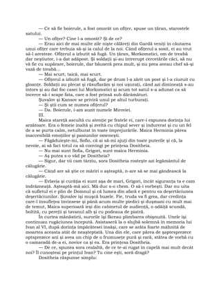 — Ce să fie boierule, a fost omorât un ofiţer, spuse un ţăran, starostele
satului.
— Un ofiţer? Cine l-a omorât? Şi de ce?
— Erau aici de mai multe zile nişte călăreţi din Gardă veniţi în căutarea
unui ofiţer care trebuia să-şi ia calul de la noi. Când ofiţerul a sosit, ei au vrut
să-l aresteze. Ofiţerul a izbutit să fugă. Un ţăran, Morkomstici, om de treabă
dar neştiutor, i-a dat adăpost. Şi soldaţii şi-au întrerupt cercetările căci, să nu
vă fie cu supărare, boierule, dar băuseră prea mult, şi nu prea aveau chef să-şi
vază de treabă…
— Mai scurt, taică, mai scurt.
— Ofiţerul a izbutit să fugă, dar pe drum l-a zărit un post şi l-a ciuruit cu
gloanţe. Soldaţii au plecat şi răsuflarăm şi noi uşuraţi, când azi dimineaţă s-au
întors şi au dat foc casei lui Morkomstici şi acum tot satul s-a adunat ca să
încerce să-i scape fata, care a fost prinsă sub dărâmături.
Şuvalov şi Kansov se priviră unul pe altul turburaţi.
— Şi ştii cum se numea ofiţerul?
— Da. Boierule, i-am auzit numele Miroviei.
III.
Maica stareţă ascultă cu atenţie pe fratele ei, care-i expunea dorinţa lui
arzătoare. Era o femeie înaltă şi zveltă cu chipul sever şi îndurerat şi cu un fel
de a se purta calm, netulburat în toate împrejurările. Maica Herminia părea
inaccesibilă emoţiilor şi pasiunilor omeneşti.
— Făgăduieşte-mi, Sofio, că ai să-mi ajuţi din toate puterile şi că, la
nevoie, ai să faci totul ca să convingi pe prinţesa Dositheia.
— Nu mai sunt Sofia, Grigori, sunt maica Herminia.
— Aş putea s-o văd pe Dositheia?
— Sigur, dar vii cam târziu, sora Dositheia rosteşte azi legământul de
călugărie.
— Când are să ştie ce măriri o aşteaptă, n-are să se mai gândească la
călugărie.
— Evlavia şi curăţia ei sunt aşa de mari, Grigori, încât siguranţa ta e cam
îndrăzneaţă. Aşteaptă-mă aici. Mă duc s-o chem. O să-i vorbeşti. Dar nu uita
că sufletul ei e plin de Domnul şi că lumea din afară e pentru ea deşertăciunea
deşertăciunilor. Şuvalov îşi muşcă buzele. Fie, truda va fi grea, dar credinţa
care-l însufleţea învinsese şi până acum multe piedici şi duşmani cu mult mai
de temut, Maica superioară ieşi din cabinetul de audienţă, o odăiţă scundă,
boltită, cu pereţii şi tavanul alb şi cu podeaua de piatră.
În curtea mănăstirii, surorile îşi făceau plimbarea obişnuită. Unele îşi
continuau rugăciunea începută. Asistaseră la o slujbă solemnă în memoria lui
Ivan al VI, după dorinţa împărătesei însăşi, care se arăta foarte mâhnită de
moartea aceasta atât de neaşteptată. Una din ele, care părea de şaptesprezece
optsprezece ani şi avea un chip de o frumuseţe pură şi rară, stătea de vorbă cu
o camaradă de-a ei, novice ca şi ea. Era prinţesa Dositheia.
— De ce, spunea sora cealaltă, de ce te-ai rugat în capelă mai mult decât
noi? Îl cunoşteai pe prinţul Ivan? Tu cine eşti, soră dragă?
Dositheia răspunse simplu:
 