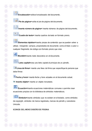 Encabezado= edita el encabezado del documento.
Pie de página= edita el pie de página del documento.
Inserta número de página= inserta números de página del documento.
Cuadro de texto= inserta cuadros de texto en formato previo.
Elementos rápidos=inserta piezas de contenido que se pueden volver a
utilizar, incluyendo campos, propiedades de documento como el titulo o autor o
cualquier fragmento de código con formato previo que cree.
WordArt=inserta texto decorativo en el documento.
Letra capital=crea una letra capital al principio de un párrafo.
Línea de firma= inserta una línea de firma que especifique la persona que
debe firmar.
Fecha y hora= inserta fecha y hora actuales en el documento actual.
Inserta objeto= inserta un objeto incrustado.
Ecuación=inserta ecuaciones matemáticas comunes o permite crear
ecuaciones propias con la biblioteca de símbolos matemáticos.
Símbolo=inserta símbolos que no existen en el teclado, como símbolos
de copyright, símbolos de marca registrada, marcas de párrafo y caracteres
Unicode.
ICONOS DEL MENÚ DISEÑO DE PÁGINA
 