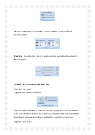 Párrafo: En esta opción podemos poner la sangría y el espaciado de
nuestro párrafo.
Organizar: Como lo dice, nos sirve para organizar todos los elementos de
nuestra página.
ICONOS DEL MENÚ DE REFERENCIAS
Tiene seis secciones
La primera es tabla de contenido
Tabla de contenido que son como los indices, agregar texto pone el párrafo
como una entrada de la tabla de contenido y actualizar tabla actualiza la tabla
de contenido para que las entradas estén bien en cuanto a referencias
Segunda notas al pie
 
