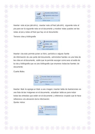 Insertar nota al pie (alt-ctrl-o), insertar nota al final (alt-ctrl-l), siguiente nota al
pie para ver la siguiente nota en el documento y mostrar notas puedes ver las
notas al pie y notas al final que hay en el documento
Tercera citas y bibliografía
Insertar cita esto permite poner un libro, periódico o alguna fuente
de información de una parte del documento, administrar fuentes es una lista de
las citas en el documento, estilo que te permite escoger como sera el estilo de
la cita y bibliografía que es una bibliografía que enumera todas las fuentes de
documento
Cuarta títulos
Insertar título le agrega un titulo a una imagen, insertar tabla de ilustraciones es
una lista de las imágenes en el documento, actualizar tabla es para incluir
todas las entradas que están en el documento y referencia cruzada que te hace
referencia a la ubicación de la información
Quinta indice
 