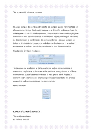 Tercera escribir e insertar campos
Resaltar campos de combinación resalta los campos que se han insertado en
el documento, bloque de direcciones pone una dirección en la carta, linea de
saludo pone un saludo en el documento, insertar campo combinado agrega un
campo de la lista de destinatarios al documento, reglas pone reglas para toma
de decisiones en la combinación de correspondencia , asignar campos se
indica el significado de los campos en la lista de destinatarios y actualizar
etiquetas se actualizan para la información de la lista de destinatarios
Cuarta vista previa de resultados
Vista previa de resultados te da la apariencia real de como quedara el
documento, registro se obtiene una vista previa de un registro en la tabla de
destinatarios, buscar destinatario busca la vista previa de un registro y
comprobación automática de errores especifica como controlar los errores
generados en la combinación de correspondencia
Quinta finalizar
ICONOS DEL MENÚ REVISAR
Tiene seis secciones
La primera revisión
 
