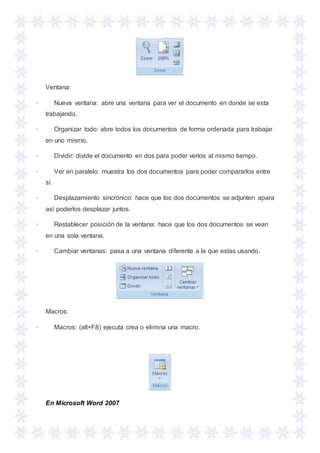 Ventana:
· Nueva ventana: abre una ventana para ver el documento en donde se esta
trabajando.
· Organizar todo: abre todos los documentos de forma ordenada para trabajar
en uno mismo.
· Dividir: divide el documento en dos para poder verlos al mismo tiempo.
· Ver en paralelo: muestra los dos documentos para poder compararlos entre
sí.
· Desplazamiento sincrónico: hace que los dos documentos se adjunten apara
así poderlos desplazar juntos.
· Restablecer posición de la ventana: hace que los dos documentos se vean
en una sola ventana.
· Cambiar ventanas: pasa a una ventana diferente a la que estas usando.
Macros:
· Macros: (alt+F8) ejecuta crea o elimina una macro.
En Microsoft Word 2007
 