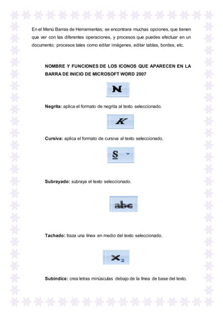 En el Menú Barras de Herramientas; se encontrara muchas opciones, que tienen
que ver con las diferentes operaciones, y procesos que puedes efectuar en un
documento; procesos tales como editar imágenes, editar tablas, bordes, etc.
NOMBRE Y FUNCIONES DE LOS ICONOS QUE APARECEN EN LA
BARRA DE INICIO DE MICROSOFT WORD 2007
Negrita: aplica el formato de negrita al texto seleccionado.
Cursiva: aplica el formato de cursiva al texto seleccionado.
Subrayado: subraya el texto seleccionado.
Tachado: traza una línea en medio del texto seleccionado.
Subíndice: crea letras minúsculas debajo de la línea de base del texto.
 