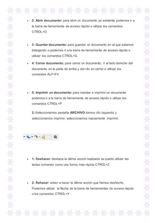  2: Abrir documento: para abrir un documento ya existente podemos ir a
la barra de herramienta de acceso rápido o utilizar los comandos
CTROL+O.
 3: Guardar documento: para guardar un documento en el que estamos
trabajando o podemos ir a la barra de herramienta de acceso rápido o
utilizar los comandos CTROL+G.
 4: Cerrar documento: para cerrar un documento, ir al lado derecho del
documento en la parte de arriba y dar clic en cerrar o utilizar los
comandos ALF+F4
 5: Imprimir un documento: para mandar a imprimir un documento
podemos ir a la barra de herramienta de acceso rápido o utilizar los
comandos CTROL+P
2.-Seleccionamos pestaña ARCHIVO damos clic izquierdo y
seleccionamos imprimir, seleccionamos nuevamente imprimir.
 1: Deshacer: deshace la última acción realizada se puede utilizar las
teclas comando como una forma más rápida CTROL+Z
 2: Rehacer: volver a hacer la última acción que hemos deshecho.
Podemos utilizar la flecha de la barra de herramientas de acceso rápido
o los comandos CTROL+Y
 