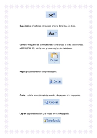 Superíndice: crea letras minúsculas encima de la línea de texto.
Cambiar mayúsculas y minúsculas: cambia todo el texto seleccionado
a MAYUSCULAS, minúsculas y otras mayúsculas habituales.
Pegar: pega el contenido del portapapeles.
Cortar: corta la selección del documento y la pega en el portapapeles.
Copiar: copia la selección y la coloca en el portapapeles.
 