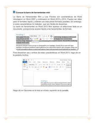 Conocer la barra de herramientas mini
La Barra de Herramientas Mini y Live Preview son características de Word
introdujeron en Word 2007 y continuaron en Word 2010 y 2013. Pueden ser útiles
para el formateo rápido y obtener una vista previa formatos posibles. Sin embargo,
si estas características le molestan, que son fáciles de desactivar.
La barra de herramientas en Word 2013 Mini aparece al seleccionar texto en un
documento y proporciona acceso rápido a las herramientas de formato.
Para desactivar una o ambas de estas características en Word 2013, haga clic en
la pestaña Archivo.
Haga clic en Opciones en la lista en el lado izquierdo de la pantalla.
 
