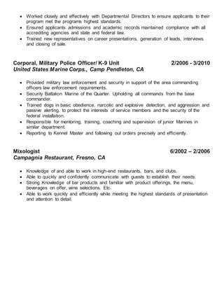  Worked closely and effectively with Departmental Directors to ensure applicants to their
program met the programs highest standards.
 Ensured applicants admissions and academic records maintained compliance with all
accrediting agencies and state and federal law.
 Trained new representatives on career presentations, generation of leads, interviews
and closing of sale.
Corporal, Military Police Officer/ K-9 Unit 2/2006 - 3/2010
United States Marine Corps., Camp Pendleton, CA

 Provided military law enforcement and security in support of the area commanding
officers law enforcement requirements.
 Security Battalion Marine of the Quarter. Upholding all commands from the base
commander.
 Trained dogs in basic obedience, narcotic and explosive detection, and aggression and
passive alerting, to protect the interests of service members and the security of the
federal installation.
 Responsible for mentoring, training, coaching and supervision of junior Marines in
similar department.
 Reporting to Kennel Master and following out orders precisely and efficiently.
Mixologist 6/2002 – 2/2006
Campagnia Restaurant, Fresno, CA

 Knowledge of and able to work in high-end restaurants, bars, and clubs.
 Able to quickly and confidently communicate with guests to establish their needs.
 Strong Knowledge of bar products and familiar with product offerings, the menu,
beverages on offer, wine selections. Etc.
 Able to work quickly and efficiently while meeting the highest standards of presentation
and attention to detail.
 