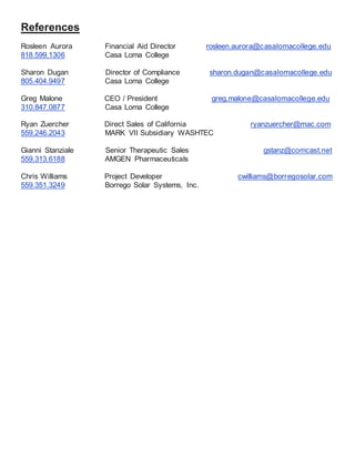 References
Rosleen Aurora Financial Aid Director rosleen.aurora@casalomacollege.edu
818.599.1306 Casa Loma College
Sharon Dugan Director of Compliance sharon.dugan@casalomacollege.edu
805.404.9497 Casa Loma College
Greg Malone CEO / President greg.malone@casalomacollege.edu
310.847.0877 Casa Loma College
Ryan Zuercher Direct Sales of California ryanzuercher@mac.com
559.246.2043 MARK VII Subsidiary WASHTEC
Gianni Stanziale Senior Therapeutic Sales gstanz@comcast.net
559.313.6188 AMGEN Pharmaceuticals
Chris Williams Project Developer cwilliams@borregosolar.com
559.351.3249 Borrego Solar Systems, Inc.
 