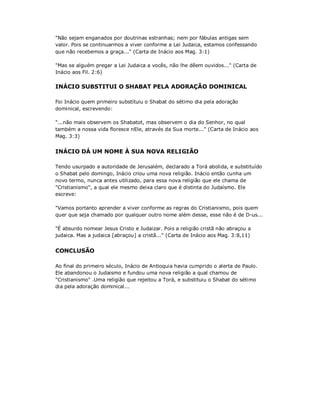 "Não sejam enganados por doutrinas estranhas; nem por fábulas antigas sem
valor. Pois se continuarmos a viver conforme a Lei Judaica, estamos confessando
que não recebemos a graça..." (Carta de Inácio aos Mag. 3:1)
"Mas se alguém pregar a Lei Judaica a vocês, não lhe dêem ouvidos..." (Carta de
Inácio aos Fil. 2:6)
INÁCIO SUBSTITUI O SHABAT PELA ADORAÇÃO DOMINICAL
Foi Inácio quem primeiro substituiu o Shabat do sétimo dia pela adoração
dominical, escrevendo:
"...não mais observem os Shabatot, mas observem o dia do Senhor, no qual
também a nossa vida floresce nEle, através da Sua morte..." (Carta de Inácio aos
Mag. 3:3)
INÁCIO DÁ UM NOME À SUA NOVA RELIGIÃO
Tendo usurpado a autoridade de Jerusalém, declarado a Torá abolida, e substituído
o Shabat pelo domingo, Inácio criou uma nova religião. Inácio então cunha um
novo termo, nunca antes utilizado, para essa nova religião que ele chama de
"Cristianismo", a qual ele mesmo deixa claro que é distinta do Judaísmo. Ele
escreve:
"Vamos portanto aprender a viver conforme as regras do Cristianismo, pois quem
quer que seja chamado por qualquer outro nome além desse, esse não é de D-us...
"É absurdo nomear Jesus Cristo e Judaizar. Pois a religião cristã não abraçou a
judaica. Mas a judaica [abraçou] a cristã..." (Carta de Inácio aos Mag. 3:8,11)
CONCLUSÃO
Ao final do primeiro século, Inácio de Antioquia havia cumprido o alerta de Paulo.
Ele abandonou o Judaismo e fundou uma nova religião a qual chamou de
"Cristianismo" .Uma religião que rejeitou a Torá, e substituiu o Shabat do sétimo
dia pela adoração dominical...
 