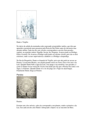Dante e Virgílio
No início da subida da montanha estão esperando arrependidos tardios, que têm que
aguardar a permissão para passarem pela Porta de São Pedro antes de iniciarem suas
ansiada subida. Cada um dos sete círculos correspondem a um dos Sete pecados
capitais, na seguinte ordem: Orgulho, Inveja, Ira, Preguiça, Avareza junto ao Pródigo,
Gula e Luxúria. Os Avareza e Pródigo estão juntos no mesmo círculo, pois são os dois
extremos, onde o avaro supervaloriza o dinheiro e o Pródigo o desperdiça.
No fim do Purgatório, Dante se despede de Virgílio, pois este não pode ter acesso ao
Paraíso. Lá encontra Beatriz, sua amada quando estava na Terra. Esta o leva até o rio
Lete. Quando Dante bebe a água do Lete, esta apaga a sua memória, seus pecados, é
como se Dante tivesse renascido. Existe uma lenda que diz que o Paraíso fica entre o rio
Tigre e o Eufrates. Quando Dante vê o rio ele julga ser o Tigre no atual Iraque.
Finalmente Dante chega ao Paraíso.
Paraíso
Paraíso.
Existem sete céus móveis, cada céu corresponde a um planeta, sendo o primeiro o da
Lua. Em cada um dos céus Dante é abençoado e depois vai ao encontro de Deus.
 
