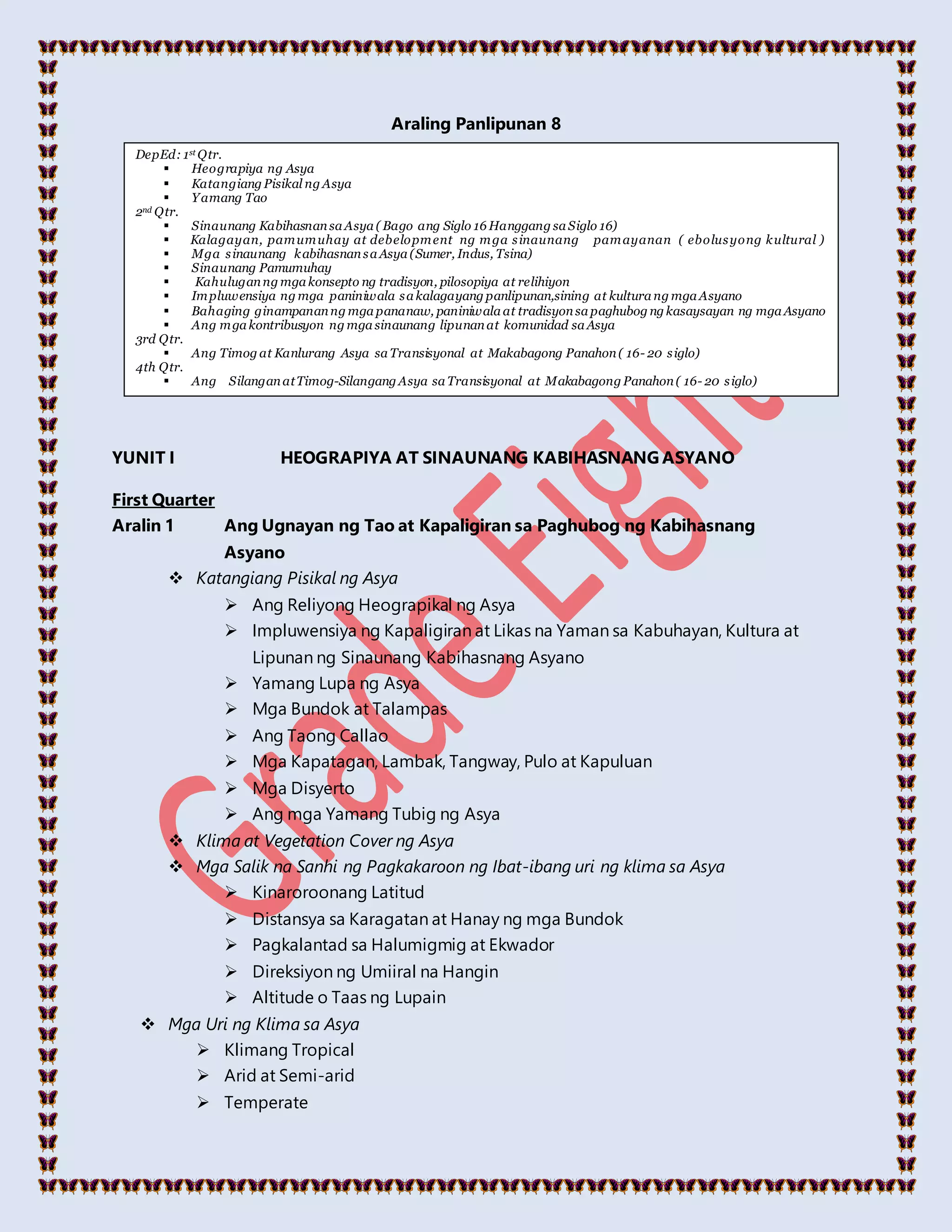 Araling Panlipunan 8
YUNIT I HEOGRAPIYA AT SINAUNANG KABIHASNANG ASYANO
First Quarter
Aralin 1 Ang Ugnayan ng Tao at Kapaligiran sa Paghubog ng Kabihasnang
Asyano
 Katangiang Pisikal ng Asya
 Ang Reliyong Heograpikal ng Asya
 Impluwensiya ng Kapaligiran at Likas na Yaman sa Kabuhayan, Kultura at
Lipunan ng Sinaunang Kabihasnang Asyano
 Yamang Lupa ng Asya
 Mga Bundok at Talampas
 Ang Taong Callao
 Mga Kapatagan, Lambak, Tangway, Pulo at Kapuluan
 Mga Disyerto
 Ang mga Yamang Tubig ng Asya
 Klima at Vegetation Cover ng Asya
 Mga Salik na Sanhi ng Pagkakaroon ng Ibat-ibang uri ng klima sa Asya
 Kinaroroonang Latitud
 Distansya sa Karagatan at Hanay ng mga Bundok
 Pagkalantad sa Halumigmig at Ekwador
 Direksiyon ng Umiiral na Hangin
 Altitude o Taas ng Lupain
 Mga Uri ng Klima sa Asya
 Klimang Tropical
 Arid at Semi-arid
 Temperate
DepEd: 1st Qtr.
 Heograpiya ng Asya
 Katangiang Pisikal ng Asya
 Yamang Tao
2nd Qtr.
 Sinaunang Kabihasnansa Asya ( Bago ang Siglo 16 Hanggang sa Siglo 16)
 Kalagayan, pamumuhay at debelopment ng mga sinaunang pamayanan ( ebolusyong kultural )
 Mga sinaunang kabihasnansa Asya (Sumer, Indus, Tsina)
 Sinaunang Pamumuhay
 Kahuluganng mga konsepto ng tradisyon, pilosopiya at relihiyon
 Impluwensiya ng mga paniniwala sa kalagayang panlipunan,sining at kultura ng mga Asyano
 Bahaging ginampananng mga pananaw, paniniwala at tradisyonsa paghubog ng kasaysayan ng mga Asyano
 Ang mga kontribusyon ng mga sinaunang lipunanat komunidad sa Asya
3rd Qtr.
 Ang Timog at Kanlurang Asya sa Transisyonal at Makabagong Panahon( 16- 20 siglo)
4th Qtr.
 Ang SilanganatTimog-Silangang Asya sa Transisyonal at Makabagong Panahon( 16- 20 siglo)
 