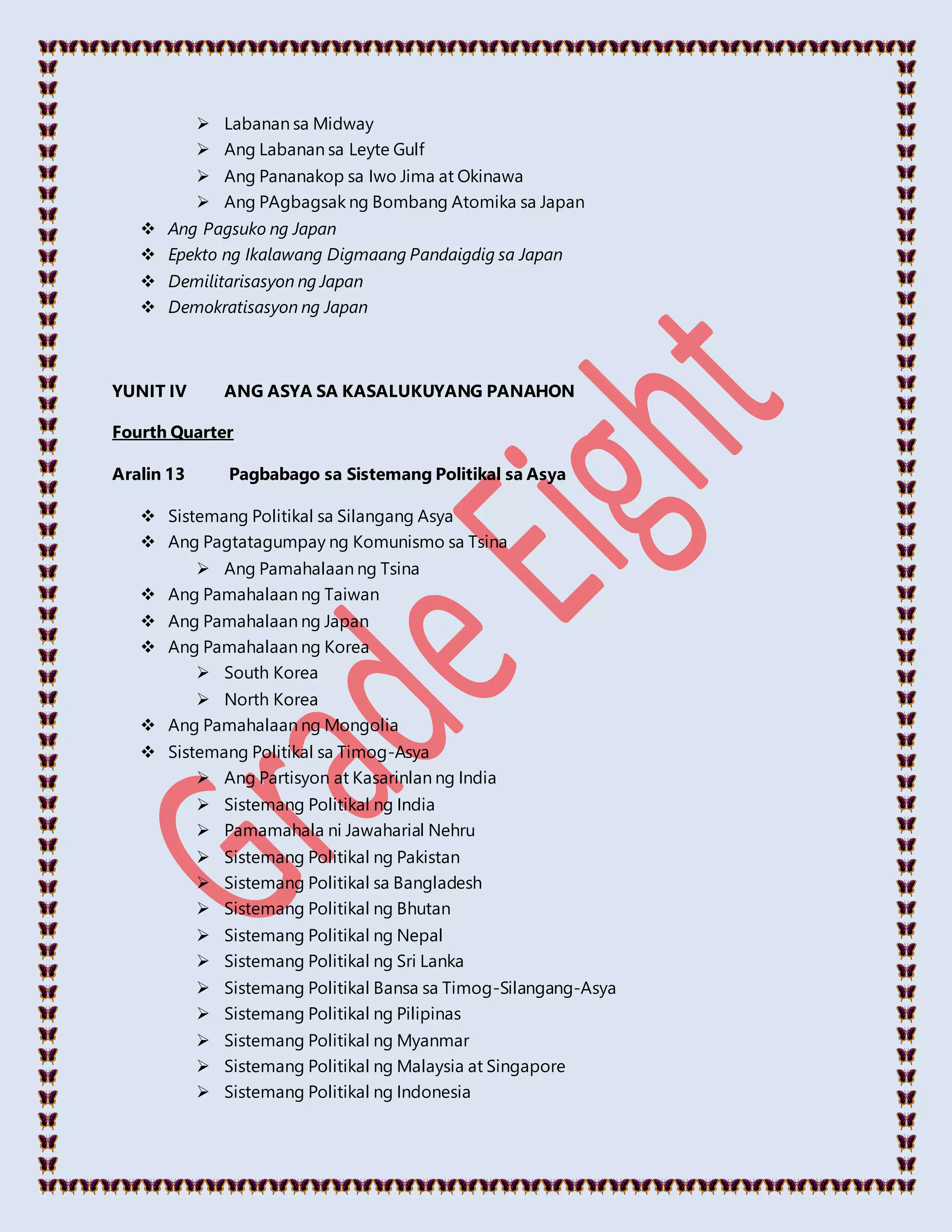  Labanan sa Midway
 Ang Labanan sa Leyte Gulf
 Ang Pananakop sa Iwo Jima at Okinawa
 Ang PAgbagsak ng Bombang Atomika sa Japan
 Ang Pagsuko ng Japan
 Epekto ng Ikalawang Digmaang Pandaigdig sa Japan
 Demilitarisasyon ng Japan
 Demokratisasyon ng Japan
YUNIT IV ANG ASYA SA KASALUKUYANG PANAHON
Fourth Quarter
Aralin 13 Pagbabago sa Sistemang Politikal sa Asya
 Sistemang Politikal sa Silangang Asya
 Ang Pagtatagumpay ng Komunismo sa Tsina
 Ang Pamahalaan ng Tsina
 Ang Pamahalaan ng Taiwan
 Ang Pamahalaan ng Japan
 Ang Pamahalaan ng Korea
 South Korea
 North Korea
 Ang Pamahalaan ng Mongolia
 Sistemang Politikal sa Timog-Asya
 Ang Partisyon at Kasarinlan ng India
 Sistemang Politikal ng India
 Pamamahala ni Jawaharial Nehru
 Sistemang Politikal ng Pakistan
 Sistemang Politikal sa Bangladesh
 Sistemang Politikal ng Bhutan
 Sistemang Politikal ng Nepal
 Sistemang Politikal ng Sri Lanka
 Sistemang Politikal Bansa sa Timog-Silangang-Asya
 Sistemang Politikal ng Pilipinas
 Sistemang Politikal ng Myanmar
 Sistemang Politikal ng Malaysia at Singapore
 Sistemang Politikal ng Indonesia
 