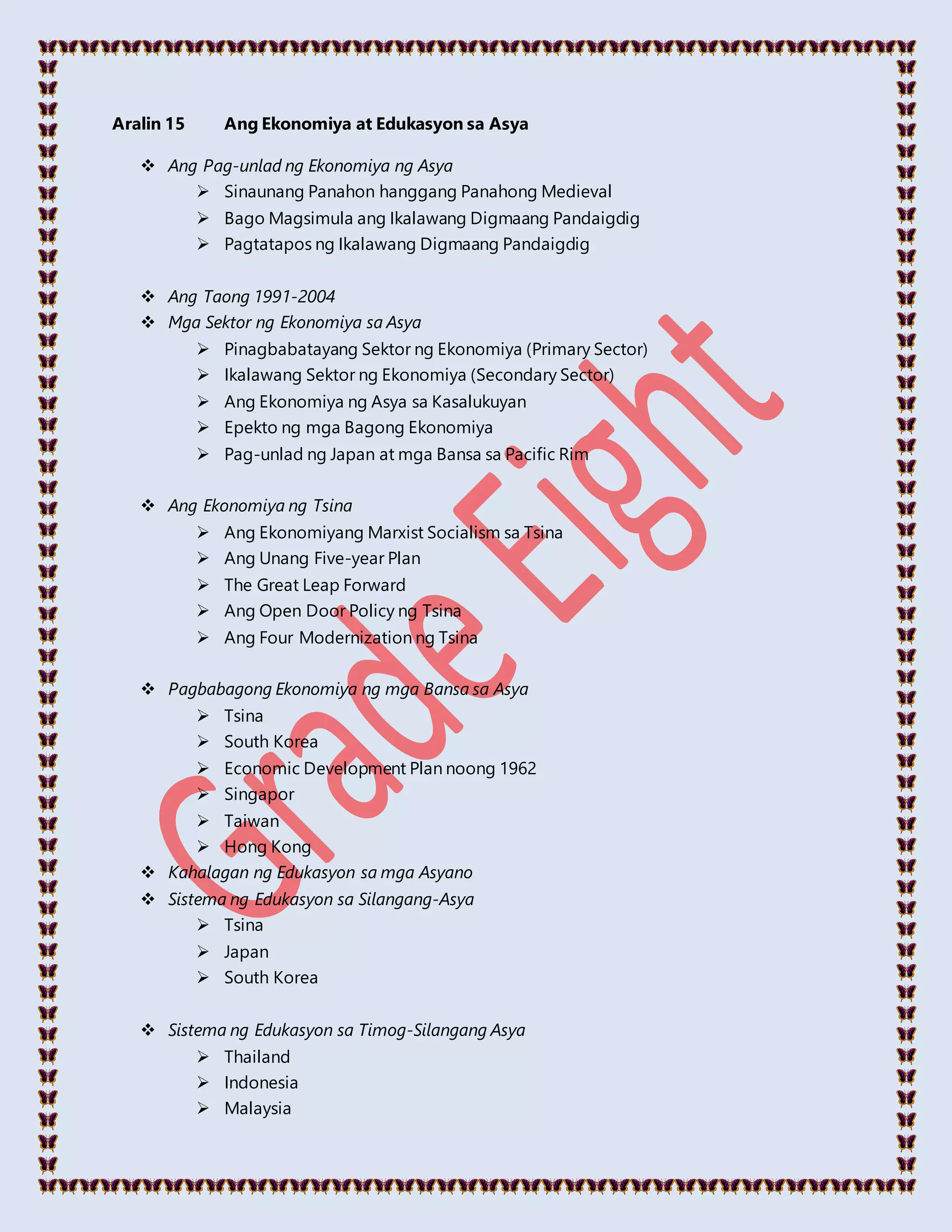 Aralin 15 Ang Ekonomiya at Edukasyon sa Asya
 Ang Pag-unlad ng Ekonomiya ng Asya
 Sinaunang Panahon hanggang Panahong Medieval
 Bago Magsimula ang Ikalawang Digmaang Pandaigdig
 Pagtatapos ng Ikalawang Digmaang Pandaigdig
 Ang Taong 1991-2004
 Mga Sektor ng Ekonomiya sa Asya
 Pinagbabatayang Sektor ng Ekonomiya (Primary Sector)
 Ikalawang Sektor ng Ekonomiya (Secondary Sector)
 Ang Ekonomiya ng Asya sa Kasalukuyan
 Epekto ng mga Bagong Ekonomiya
 Pag-unlad ng Japan at mga Bansa sa Pacific Rim
 Ang Ekonomiya ng Tsina
 Ang Ekonomiyang Marxist Socialism sa Tsina
 Ang Unang Five-year Plan
 The Great Leap Forward
 Ang Open Door Policy ng Tsina
 Ang Four Modernization ng Tsina
 Pagbabagong Ekonomiya ng mga Bansa sa Asya
 Tsina
 South Korea
 Economic Development Plan noong 1962
 Singapor
 Taiwan
 Hong Kong
 Kahalagan ng Edukasyon sa mga Asyano
 Sistema ng Edukasyon sa Silangang-Asya
 Tsina
 Japan
 South Korea
 Sistema ng Edukasyon sa Timog-Silangang Asya
 Thailand
 Indonesia
 Malaysia
 