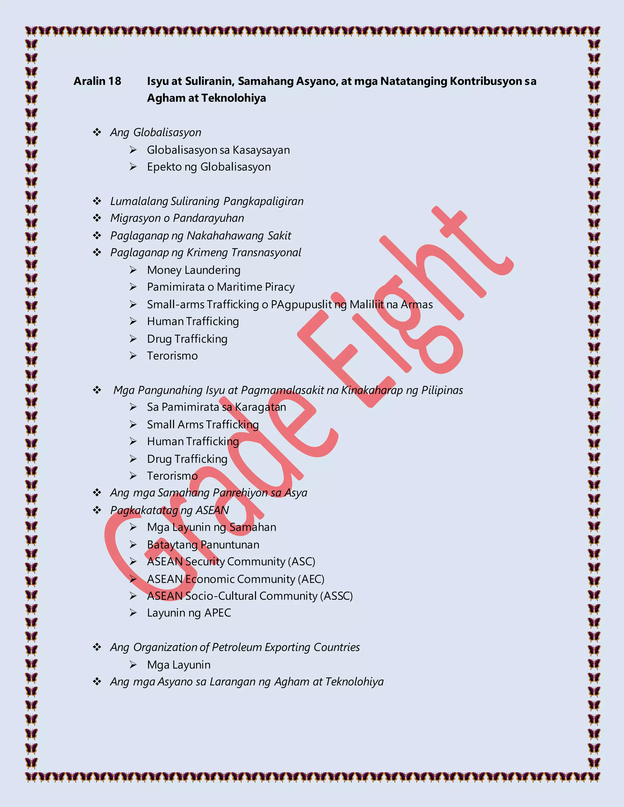 Aralin 18 Isyu at Suliranin, Samahang Asyano, at mga Natatanging Kontribusyon sa
Agham at Teknolohiya
 Ang Globalisasyon
 Globalisasyon sa Kasaysayan
 Epekto ng Globalisasyon
 Lumalalang Suliraning Pangkapaligiran
 Migrasyon o Pandarayuhan
 Paglaganap ng Nakahahawang Sakit
 Paglaganap ng Krimeng Transnasyonal
 Money Laundering
 Pamimirata o Maritime Piracy
 Small-arms Trafficking o PAgpupuslit ng Maliliit na Armas
 Human Trafficking
 Drug Trafficking
 Terorismo
 Mga Pangunahing Isyu at Pagmamalasakit na Kinakaharap ng Pilipinas
 Sa Pamimirata sa Karagatan
 Small Arms Trafficking
 Human Trafficking
 Drug Trafficking
 Terorismo
 Ang mga Samahang Panrehiyon sa Asya
 Pagkakatatag ng ASEAN
 Mga Layunin ng Samahan
 Bataytang Panuntunan
 ASEAN Security Community (ASC)
 ASEAN Economic Community (AEC)
 ASEAN Socio-Cultural Community (ASSC)
 Layunin ng APEC
 Ang Organization of Petroleum Exporting Countries
 Mga Layunin
 Ang mga Asyano sa Larangan ng Agham at Teknolohiya
 