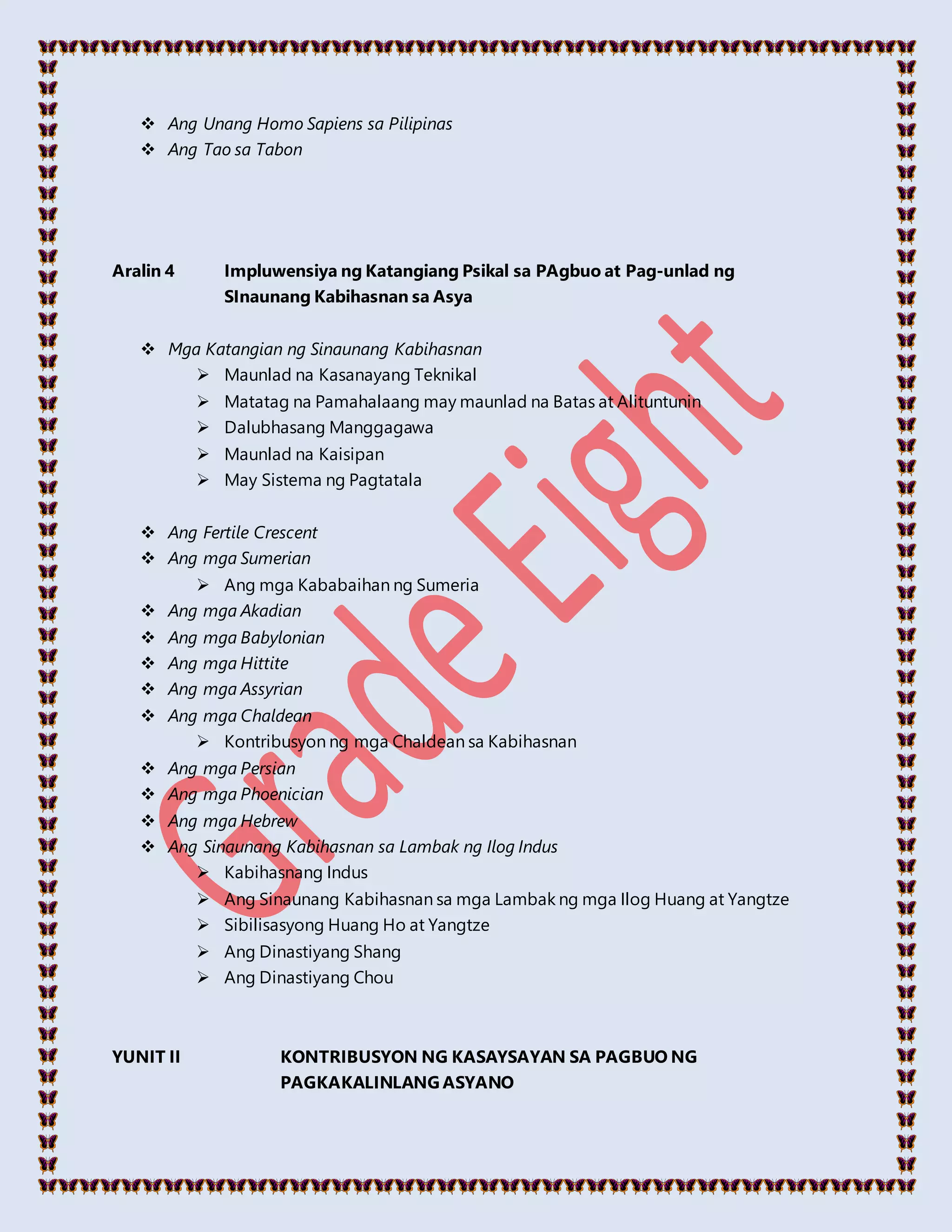  Ang Unang Homo Sapiens sa Pilipinas
 Ang Tao sa Tabon
Aralin 4 Impluwensiya ng Katangiang Psikal sa PAgbuo at Pag-unlad ng
SInaunang Kabihasnan sa Asya
 Mga Katangian ng Sinaunang Kabihasnan
 Maunlad na Kasanayang Teknikal
 Matatag na Pamahalaang may maunlad na Batas at Alituntunin
 Dalubhasang Manggagawa
 Maunlad na Kaisipan
 May Sistema ng Pagtatala
 Ang Fertile Crescent
 Ang mga Sumerian
 Ang mga Kababaihan ng Sumeria
 Ang mga Akadian
 Ang mga Babylonian
 Ang mga Hittite
 Ang mga Assyrian
 Ang mga Chaldean
 Kontribusyon ng mga Chaldean sa Kabihasnan
 Ang mga Persian
 Ang mga Phoenician
 Ang mga Hebrew
 Ang Sinaunang Kabihasnan sa Lambak ng Ilog Indus
 Kabihasnang Indus
 Ang Sinaunang Kabihasnan sa mga Lambak ng mga Ilog Huang at Yangtze
 Sibilisasyong Huang Ho at Yangtze
 Ang Dinastiyang Shang
 Ang Dinastiyang Chou
YUNIT II KONTRIBUSYON NG KASAYSAYAN SA PAGBUO NG
PAGKAKALINLANG ASYANO
 