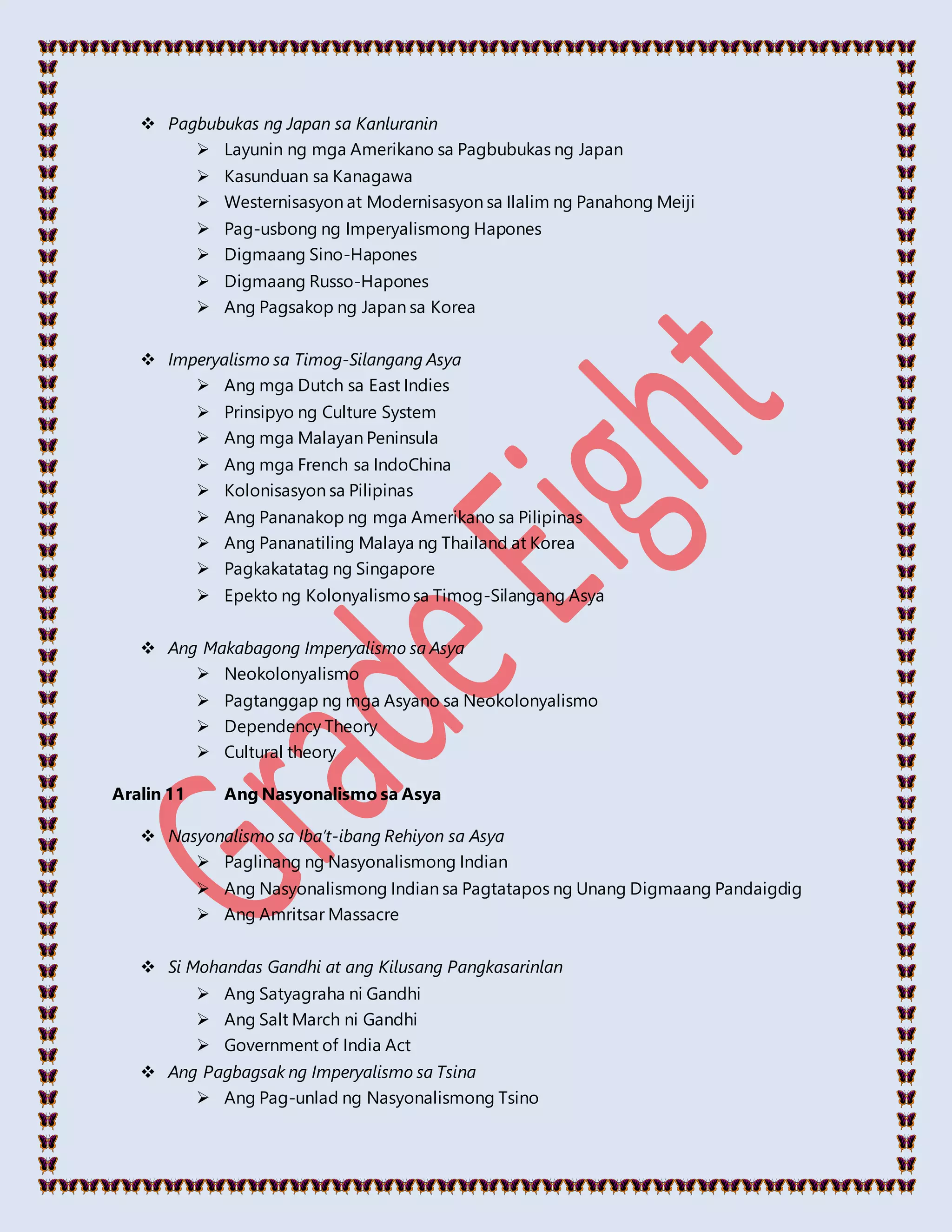  Pagbubukas ng Japan sa Kanluranin
 Layunin ng mga Amerikano sa Pagbubukas ng Japan
 Kasunduan sa Kanagawa
 Westernisasyon at Modernisasyon sa Ilalim ng Panahong Meiji
 Pag-usbong ng Imperyalismong Hapones
 Digmaang Sino-Hapones
 Digmaang Russo-Hapones
 Ang Pagsakop ng Japan sa Korea
 Imperyalismo sa Timog-Silangang Asya
 Ang mga Dutch sa East Indies
 Prinsipyo ng Culture System
 Ang mga Malayan Peninsula
 Ang mga French sa IndoChina
 Kolonisasyon sa Pilipinas
 Ang Pananakop ng mga Amerikano sa Pilipinas
 Ang Pananatiling Malaya ng Thailand at Korea
 Pagkakatatag ng Singapore
 Epekto ng Kolonyalismosa Timog-Silangang Asya
 Ang Makabagong Imperyalismo sa Asya
 Neokolonyalismo
 Pagtanggap ng mga Asyano sa Neokolonyalismo
 Dependency Theory
 Cultural theory
Aralin 11 Ang Nasyonalismo sa Asya
 Nasyonalismo sa Iba’t-ibang Rehiyon sa Asya
 Paglinang ng Nasyonalismong Indian
 Ang Nasyonalismong Indian sa Pagtatapos ng Unang Digmaang Pandaigdig
 Ang Amritsar Massacre
 Si Mohandas Gandhi at ang Kilusang Pangkasarinlan
 Ang Satyagraha ni Gandhi
 Ang Salt March ni Gandhi
 Government of India Act
 Ang Pagbagsak ng Imperyalismo sa Tsina
 Ang Pag-unlad ng Nasyonalismong Tsino
 