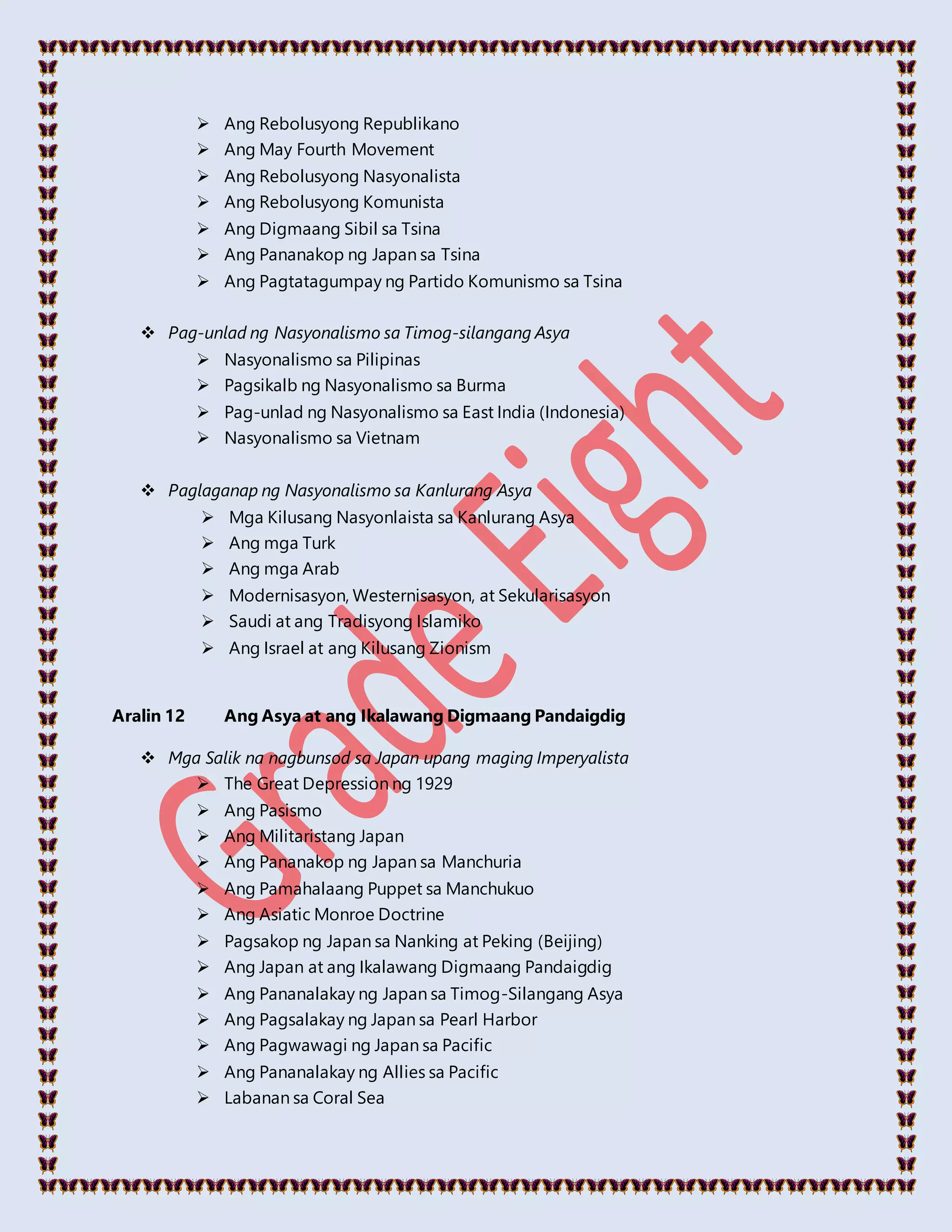  Ang Rebolusyong Republikano
 Ang May Fourth Movement
 Ang Rebolusyong Nasyonalista
 Ang Rebolusyong Komunista
 Ang Digmaang Sibil sa Tsina
 Ang Pananakop ng Japan sa Tsina
 Ang Pagtatagumpay ng Partido Komunismo sa Tsina
 Pag-unlad ng Nasyonalismo sa Timog-silangang Asya
 Nasyonalismo sa Pilipinas
 Pagsikalb ng Nasyonalismo sa Burma
 Pag-unlad ng Nasyonalismo sa East India (Indonesia)
 Nasyonalismo sa Vietnam
 Paglaganap ng Nasyonalismo sa Kanlurang Asya
 Mga Kilusang Nasyonlaista sa Kanlurang Asya
 Ang mga Turk
 Ang mga Arab
 Modernisasyon, Westernisasyon, at Sekularisasyon
 Saudi at ang Tradisyong Islamiko
 Ang Israel at ang Kilusang Zionism
Aralin 12 Ang Asya at ang Ikalawang Digmaang Pandaigdig
 Mga Salik na nagbunsod sa Japan upang maging Imperyalista
 The Great Depression ng 1929
 Ang Pasismo
 Ang Militaristang Japan
 Ang Pananakop ng Japan sa Manchuria
 Ang Pamahalaang Puppet sa Manchukuo
 Ang Asiatic Monroe Doctrine
 Pagsakop ng Japan sa Nanking at Peking (Beijing)
 Ang Japan at ang Ikalawang Digmaang Pandaigdig
 Ang Pananalakay ng Japan sa Timog-Silangang Asya
 Ang Pagsalakay ng Japan sa Pearl Harbor
 Ang Pagwawagi ng Japan sa Pacific
 Ang Pananalakay ng Allies sa Pacific
 Labanan sa Coral Sea
 