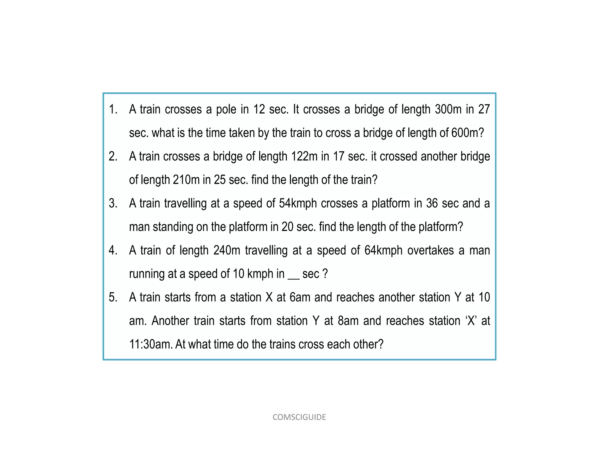 1. A train crosses a pole in 12 sec. It crosses a bridge of length 300m in 27
sec. what is the time taken by the train to cross a bridge of length of 600m?
2. A train crosses a bridge of length 122m in 17 sec. it crossed another bridge
of length 210m in 25 sec. find the length of the train?
3. A train travelling at a speed of 54kmph crosses a platform in 36 sec and a
man standing on the platform in 20 sec. find the length of the platform?
4. A train of length 240m travelling at a speed of 64kmph overtakes a man
running at a speed of 10 kmph in __ sec ?
5. A train starts from a station X at 6am and reaches another station Y at 10
am. Another train starts from station Y at 8am and reaches station ‘X’ at
11:30am. At what time do the trains cross each other?
COMSCIGUIDE
 