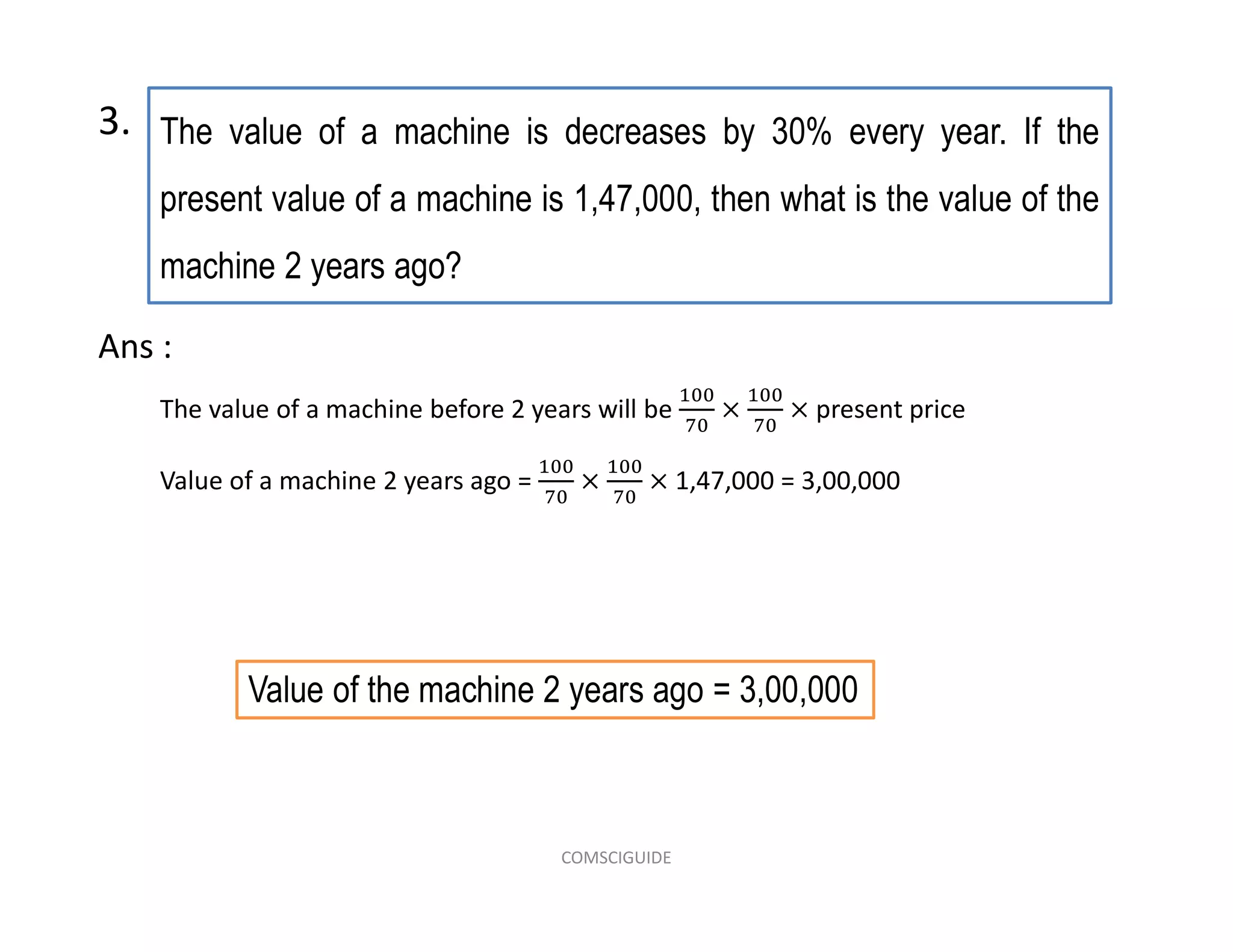 The value of a machine is decreases by 30% every year. If the
present value of a machine is 1,47,000, then what is the value of the
machine 2 years ago?
3.
The value of a machine before 2 years will be present price
Value of a machine 2 years ago = 1,47,000 = 3,00,000
Ans :
Value of the machine 2 years ago = 3,00,000
COMSCIGUIDE
 