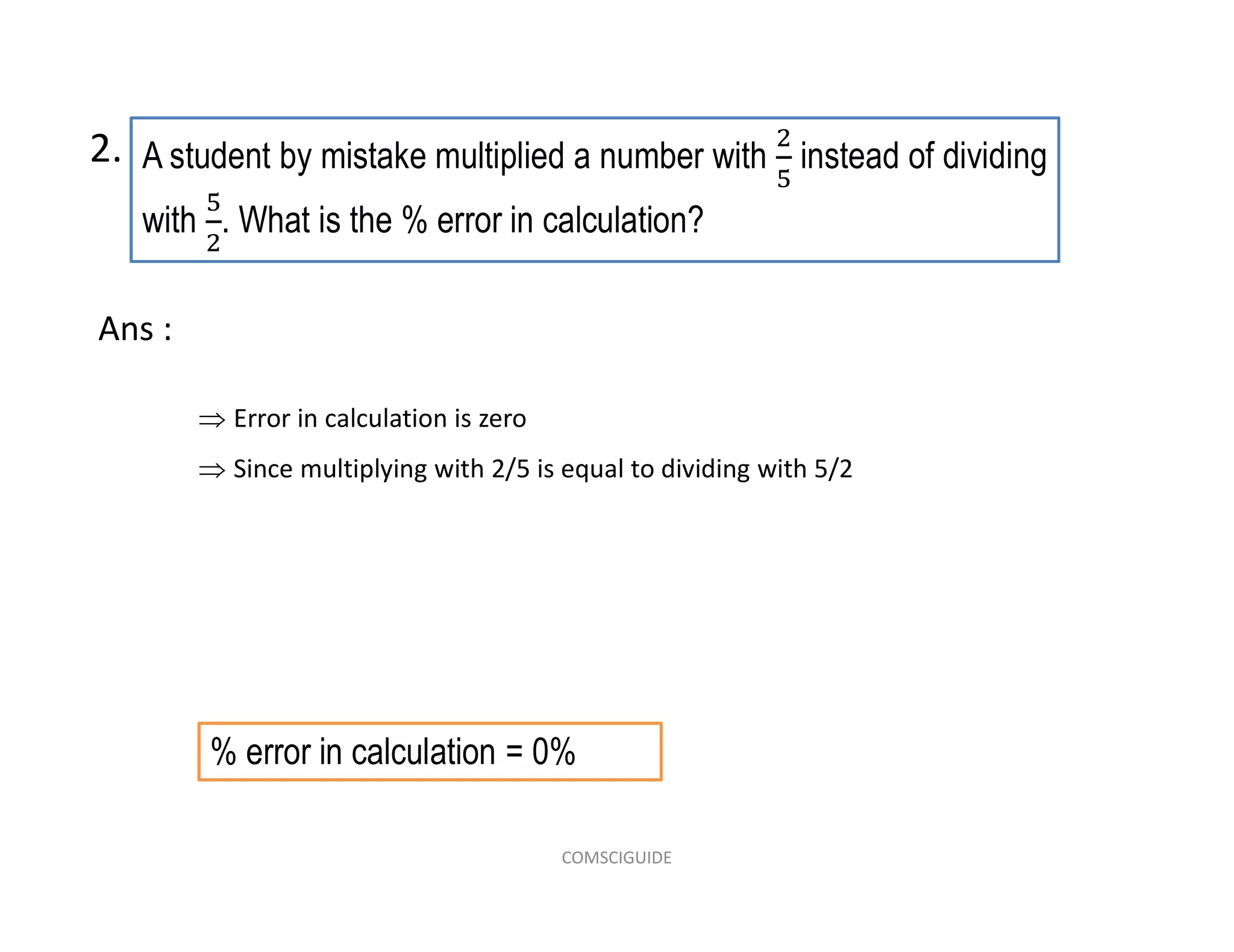 A student by mistake multiplied a number with instead of dividing
with . What is the % error in calculation?
2.
 Error in calculation is zero
 Since multiplying with 2/5 is equal to dividing with 5/2
Ans :
% error in calculation = 0%
COMSCIGUIDE
 