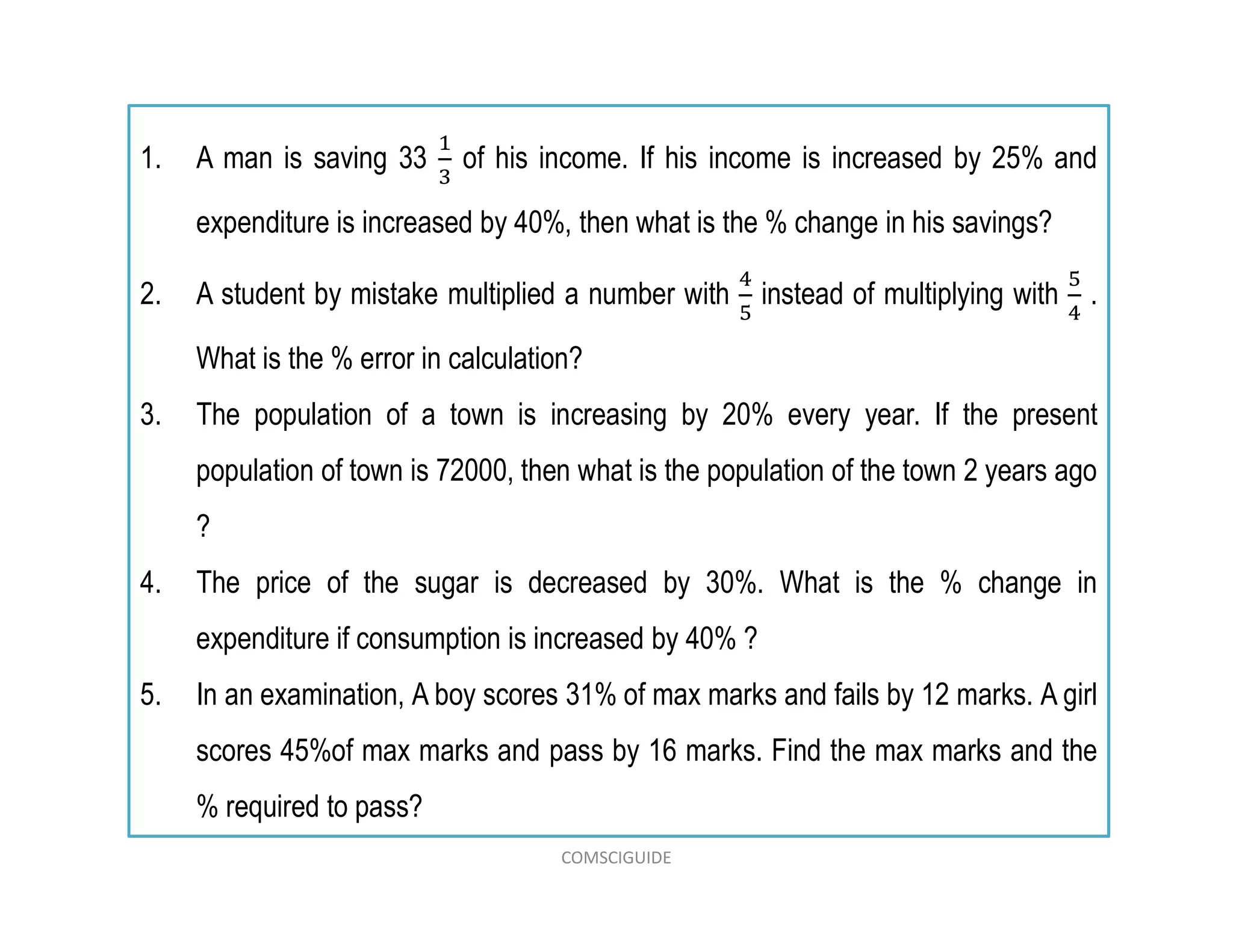 1. A man is saving 33 of his income. If his income is increased by 25% and
expenditure is increased by 40%, then what is the % change in his savings?
2. A student by mistake multiplied a number with instead of multiplying with .
What is the % error in calculation?
3. The population of a town is increasing by 20% every year. If the present
population of town is 72000, then what is the population of the town 2 years ago
?
4. The price of the sugar is decreased by 30%. What is the % change in
expenditure if consumption is increased by 40% ?
5. In an examination, A boy scores 31% of max marks and fails by 12 marks. A girl
scores 45%of max marks and pass by 16 marks. Find the max marks and the
% required to pass?
COMSCIGUIDE
 
