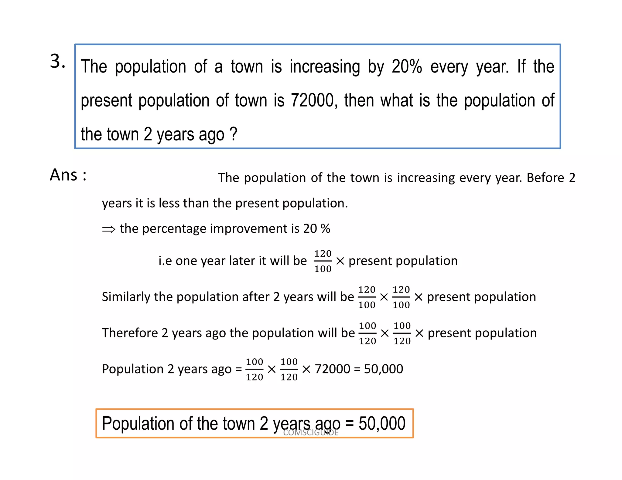 The population of a town is increasing by 20% every year. If the
present population of town is 72000, then what is the population of
the town 2 years ago ?
3.
The population of the town is increasing every year. Before 2
years it is less than the present population.
 the percentage improvement is 20 %
i.e one year later it will be present population
Similarly the population after 2 years will be present population
Therefore 2 years ago the population will be present population
Population 2 years ago = 72000 = 50,000
Ans :
Population of the town 2 years ago = 50,000COMSCIGUIDE
 