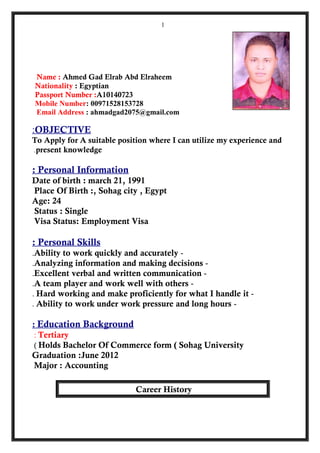 Name : Ahmed Gad Elrab Abd Elraheem
Nationality : Egyptian
Passport Number :A10140723
Mobile Number: 00971528153728
Email Address : ahmadgad2075@gmail.com
OBJECTIVE:
To Apply for A suitable position where I can utilize my experience and
present knowledge.
Personal Information:
Date of birth : march 21, 1991
Place Of Birth :, Sohag city , Egypt
Age: 24
Status : Single
Visa Status: Employment Visa
Personal Skills:
-Ability to work quickly and accurately.
-Analyzing information and making decisions.
-Excellent verbal and written communication.
-A team player and work well with others.
-Hard working and make proficiently for what I handle it.
-Ability to work under work pressure and long hours.
Education Background:
Tertiary:
Holds Bachelor Of Commerce form ( Sohag University(
Graduation :June 2012
Major : Accounting
Career History
1
 