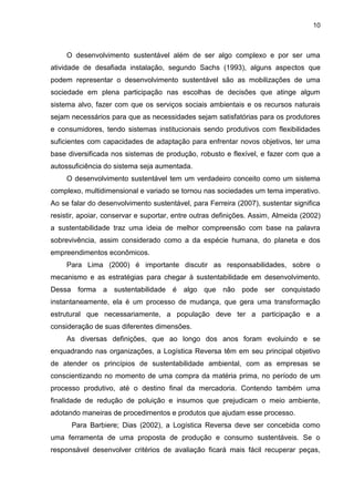 10
O desenvolvimento sustentável além de ser algo complexo e por ser uma
atividade de desafiada instalação, segundo Sachs (1993), alguns aspectos que
podem representar o desenvolvimento sustentável são as mobilizações de uma
sociedade em plena participação nas escolhas de decisões que atinge algum
sistema alvo, fazer com que os serviços sociais ambientais e os recursos naturais
sejam necessários para que as necessidades sejam satisfatórias para os produtores
e consumidores, tendo sistemas institucionais sendo produtivos com flexibilidades
suficientes com capacidades de adaptação para enfrentar novos objetivos, ter uma
base diversificada nos sistemas de produção, robusto e flexível, e fazer com que a
autossuficiência do sistema seja aumentada.
O desenvolvimento sustentável tem um verdadeiro conceito como um sistema
complexo, multidimensional e variado se tornou nas sociedades um tema imperativo.
Ao se falar do desenvolvimento sustentável, para Ferreira (2007), sustentar significa
resistir, apoiar, conservar e suportar, entre outras definições. Assim, Almeida (2002)
a sustentabilidade traz uma ideia de melhor compreensão com base na palavra
sobrevivência, assim considerado como a da espécie humana, do planeta e dos
empreendimentos econômicos.
Para Lima (2000) é importante discutir as responsabilidades, sobre o
mecanismo e as estratégias para chegar à sustentabilidade em desenvolvimento.
Dessa forma a sustentabilidade é algo que não pode ser conquistado
instantaneamente, ela é um processo de mudança, que gera uma transformação
estrutural que necessariamente, a população deve ter a participação e a
consideração de suas diferentes dimensões.
As diversas definições, que ao longo dos anos foram evoluindo e se
enquadrando nas organizações, a Logística Reversa têm em seu principal objetivo
de atender os princípios de sustentabilidade ambiental, com as empresas se
conscientizando no momento de uma compra da matéria prima, no período de um
processo produtivo, até o destino final da mercadoria. Contendo também uma
finalidade de redução de poluição e insumos que prejudicam o meio ambiente,
adotando maneiras de procedimentos e produtos que ajudam esse processo.
Para Barbiere; Dias (2002), a Logística Reversa deve ser concebida como
uma ferramenta de uma proposta de produção e consumo sustentáveis. Se o
responsável desenvolver critérios de avaliação ficará mais fácil recuperar peças,
 