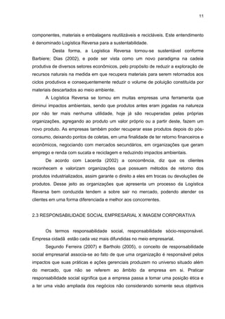 11
componentes, materiais e embalagens reutilizáveis e recicláveis. Este entendimento
é denominado Logística Reversa para a sustentabilidade.
Desta forma, a Logística Reversa tornou-se sustentável conforme
Barbiere; Dias (2002), e pode ser vista como um novo paradigma na cadeia
produtiva de diversos setores econômicos, pelo propósito de reduzir a exploração de
recursos naturais na medida em que recupera materiais para serem retornados aos
ciclos produtivos e consequentemente reduzir o volume de poluição constituída por
materiais descartados ao meio ambiente.
A Logística Reversa se tornou em muitas empresas uma ferramenta que
diminui impactos ambientais, sendo que produtos antes eram jogadas na natureza
por não ter mais nenhuma utilidade, hoje já são recuperadas pelas próprias
organizações, agregando ao produto um valor próprio ou a partir deste, fazem um
novo produto. As empresas também poder recuperar esse produtos depois do pós-
consumo, deixando pontos de coletas, em uma finalidade de ter retorno financeiros e
econômicos, negociando com mercados secundários, em organizações que geram
emprego e renda com sucata e reciclagem e reduzindo impactos ambientais.
De acordo com Lacerda (2002) a concorrência, diz que os clientes
reconhecem e valorizam organizações que possuem métodos de retorno dos
produtos industrializados, assim garante o direito a eles em trocas ou devoluções de
produtos. Desse jeito as organizações que apresenta um processo da Logística
Reversa bem conduzida tendem a sobre sair no mercado, podendo atender os
clientes em uma forma diferenciada e melhor aos concorrentes.
2.3 RESPONSABILIDADE SOCIAL EMPRESARIAL X IMAGEM CORPORATIVA
Os termos responsabilidade social, responsabilidade sócio-responsável.
Empresa cidadã estão cada vez mais difundidas no meio empresarial.
Segundo Ferreira (2007) e Bartholo (2005), o conceito de responsabilidade
social empresarial associa-se ao fato de que uma organização é responsável pelos
impactos que suas práticas e ações gerenciais produzem no universo situado além
do mercado, que não se referem ao âmbito da empresa em si. Praticar
responsabilidade social significa que a empresa passa a tomar uma posição ética e
a ter uma visão ampliada dos negócios não considerando somente seus objetivos
 