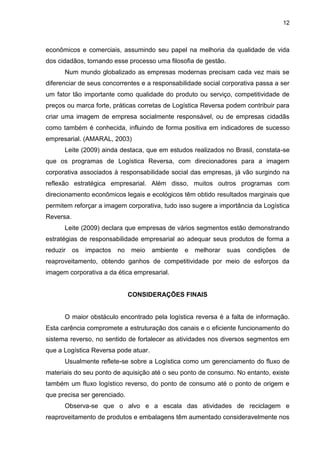 12
econômicos e comerciais, assumindo seu papel na melhoria da qualidade de vida
dos cidadãos, tornando esse processo uma filosofia de gestão.
Num mundo globalizado as empresas modernas precisam cada vez mais se
diferenciar de seus concorrentes e a responsabilidade social corporativa passa a ser
um fator tão importante como qualidade do produto ou serviço, competitividade de
preços ou marca forte, práticas corretas de Logística Reversa podem contribuir para
criar uma imagem de empresa socialmente responsável, ou de empresas cidadãs
como também é conhecida, influindo de forma positiva em indicadores de sucesso
empresarial. (AMARAL, 2003)
Leite (2009) ainda destaca, que em estudos realizados no Brasil, constata-se
que os programas de Logística Reversa, com direcionadores para a imagem
corporativa associados à responsabilidade social das empresas, já vão surgindo na
reflexão estratégica empresarial. Além disso, muitos outros programas com
direcionamento econômicos legais e ecológicos têm obtido resultados marginais que
permitem reforçar a imagem corporativa, tudo isso sugere a importância da Logística
Reversa.
Leite (2009) declara que empresas de vários segmentos estão demonstrando
estratégias de responsabilidade empresarial ao adequar seus produtos de forma a
reduzir os impactos no meio ambiente e melhorar suas condições de
reaproveitamento, obtendo ganhos de competitividade por meio de esforços da
imagem corporativa a da ética empresarial.
CONSIDERAÇÕES FINAIS
O maior obstáculo encontrado pela logística reversa é a falta de informação.
Esta carência compromete a estruturação dos canais e o eficiente funcionamento do
sistema reverso, no sentido de fortalecer as atividades nos diversos segmentos em
que a Logística Reversa pode atuar.
Usualmente reflete-se sobre a Logística como um gerenciamento do fluxo de
materiais do seu ponto de aquisição até o seu ponto de consumo. No entanto, existe
também um fluxo logístico reverso, do ponto de consumo até o ponto de origem e
que precisa ser gerenciado.
Observa-se que o alvo e a escala das atividades de reciclagem e
reaproveitamento de produtos e embalagens têm aumentado consideravelmente nos
 