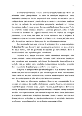 14
O caráter exploratório da pesquisa permitiu ver oportunidades de estudos em
diferentes áreas, principalmente no setor da estratégia empresarial, sendo
necessário identificar os fatores empresariais que resultem em eficiência para a
implantação de programas de Logística Reversa, cedendo o importante papel que
ela tem na melhoria da competitividade empresarial, resultando em retornos
financeiros e ajudando na construção da responsabilidade social da empresa. Todos
os envolvidos nesse processo, diretores e gestores, precisam, antes de tudo,
considerar as atividades de Logística Reversa como um potencial de vantagem
competitiva, e não como um centro de custos necessário para a empresa. É
importante o apoio incondicional de todos e, também, a disponibilização de recursos,
a fim de maximizar as chances de sucesso das estratégias desenvolvidas.
Deve-se ressaltar que cada empresa deverá desenvolver as suas estratégias
de Logística Reversa, de acordo com sua estrutura operacional e o conhecimento
dos seus clientes, além da quantidade de recursos que será utilizado, desde o
desenvolvimento até a implementação e controle final.
Empresas com poucas atividades podem desenvolver estratégias mais
simples, obtendo resultados satisfatórios. Também, podem desenvolver estratégias
mais complexas, que absorverão mais tempo de elaboração, desenvolvimento e
controle, mas que podem trazer resultados mais precisos e completos. A decisão
deve ser particular de cada empresa, conforme seus objetivos.
O objetivo de competitividade por diferenciação de nível de serviço ao cliente
destaca-se pelos vários exemplos e pela revalorização dos ativos das empresas.
Preocupadas em reduzir o impacto ao meio ambiente, essas empresas têm de fazer
mais do que simplesmente falar sobre proteção ao meio ambiente.
Com base nas informações coletadas, observou-se a necessidade de se
conduzir um processo de criação estratégico de Logística Reversa, com clareza e
objetividade pelas empresas, pois a Logística Reversa, quando aplicada de maneira
correta, traz benefícios econômicos para as empresas, bem como retorno financeiro,
aumento da competitividade e crescimento nos negócios. Ainda neste pensamento,
as empresas que utilizarem a Logística Reversa e correlacionarem a sua marca ao
desenvolvimento sustentável, agregarão reconhecimento da sociedade, construindo
uma imagem corporativa positiva, somando valor aos seus produtos.
 