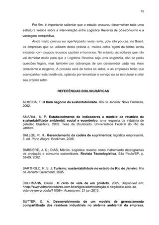 15
Por fim, é importante salientar que o estudo procurou desenvolver toda uma
estrutura teórica sobre a inter-relação entre Logística Reversa de pós-consumo e a
vantagem competitiva.
Ainda muito precisa ser aperfeiçoado neste ramo, pois são poucas, no Brasil,
as empresas que se utilizam desta prática e, muitas delas agem de forma ainda
iniciante, com poucos recursos capitais e humanos. No entanto, acredita-se que não
vai demorar muito para que a Logística Reversa seja uma exigência, não só pelas
questões legais, mas também por cobranças de um consumidor cada vez mais
consciente e exigente. A pressão será de todos os lados, e as empresas terão que
acompanhar esta tendência, optando por terceirizar o serviço ou se estruturar e criar
seu próprio setor.
REFERÊNCIAS BIBLIOGRÁFICAS
ALMEIDA, F. O bom negócio da sustentabilidade. Rio de Janeiro: Nova Fronteira,
2002.
AMARAL, S. P. Estabelecimento de indicadores e modelo de relatório de
sustentabilidade ambiental, social e econômico. uma resposta da indústria de
petróleo brasileira, 2003. Tese de Doutorado. Universidade Federal do Rio de
Janeiro.
BALLOU, R. H.. Gerenciamento da cadeia de suprimentos: logística empresarial.
5. ed. Porto Alegre: Bookman, 2006.
BARBIERE, J. C.; DIAS, Márcio. Logística reversa como instrumento deprogramas
de produção e consumo sustentáveis. Revista Tecnologística. São Paulo/SP, p.
58-69. 2002.
BARTHOLO, R. S. J. Turismo, sustentabilidade no estado de Rio de Janeiro. Rio
de Janeiro: Garamond, 2005.
BUCHMANN, Daniel.. O ciclo de vida de um produto. 2005. Disponível em:
<http://www.administradores.com.br/artigos/adiministração-e-negócio/o-ciclo-de-
vida-de-um-produto/11009>. Acesso em: 21 jun 2013.
BUTTER, G. A. Desenvolvimento de um modelo de gerenciamento
compartilhado dos resíduos industriais no sistema ambiental da empresa.
 