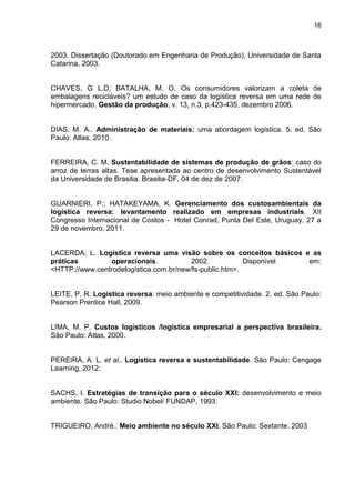 16
2003. Dissertação (Doutorado em Engenharia de Produção), Universidade de Santa
Catarina, 2003.
CHAVES, G L.D; BATALHA, M. O. Os consumidores valorizam a coleta de
embalagens recicláveis? um estudo de caso da logística reversa em uma rede de
hipermercado. Gestão da produção, v. 13, n.3, p.423-435, dezembro 2006.
DIAS, M. A.. Administração de materiais: uma abordagem logística. 5. ed. São
Paulo: Atlas, 2010.
FERREIRA, C. M. Sustentabilidade de sistemas de produção de grãos: caso do
arroz de terras altas. Tese apresentada ao centro de desenvolvimento Sustentável
da Universidade de Brasilia. Brasilia-DF, 04 de dez de 2007.
GUARNIERI, P.; HATAKEYAMA, K. Gerenciamento dos custosambientais da
logística reversa: levantamento realizado em empresas industriais. XII
Congresso Internacional de Costos - Hotel Conrad, Punta Del Este, Uruguay, 27 a
29 de novembro, 2011.
LACERDA, L. Logística reversa uma visão sobre os conceitos básicos e as
práticas operacionais. 2002. Disponível em:
<HTTP://www.centrodelogística.com.br/new/fs-public.htm>.
LEITE, P. R. Logística reversa: meio ambiente e competitividade. 2. ed. São Paulo:
Pearson Prentice Hall, 2009.
LIMA, M. P. Custos logísticos /logística empresarial a perspectiva brasileira.
São Paulo: Atlas, 2000.
PEREIRA, A. L. et al.. Logística reversa e sustentabilidade. São Paulo: Cengage
Learning, 2012.
SACHS, I. Estratégias de transição para o século XXI: desenvolvimento e meio
ambiente. São Paulo: Studio Nobel/ FUNDAP, 1993.
TRIGUEIRO, André.. Meio ambiente no século XXI. São Paulo: Sextante. 2003
 